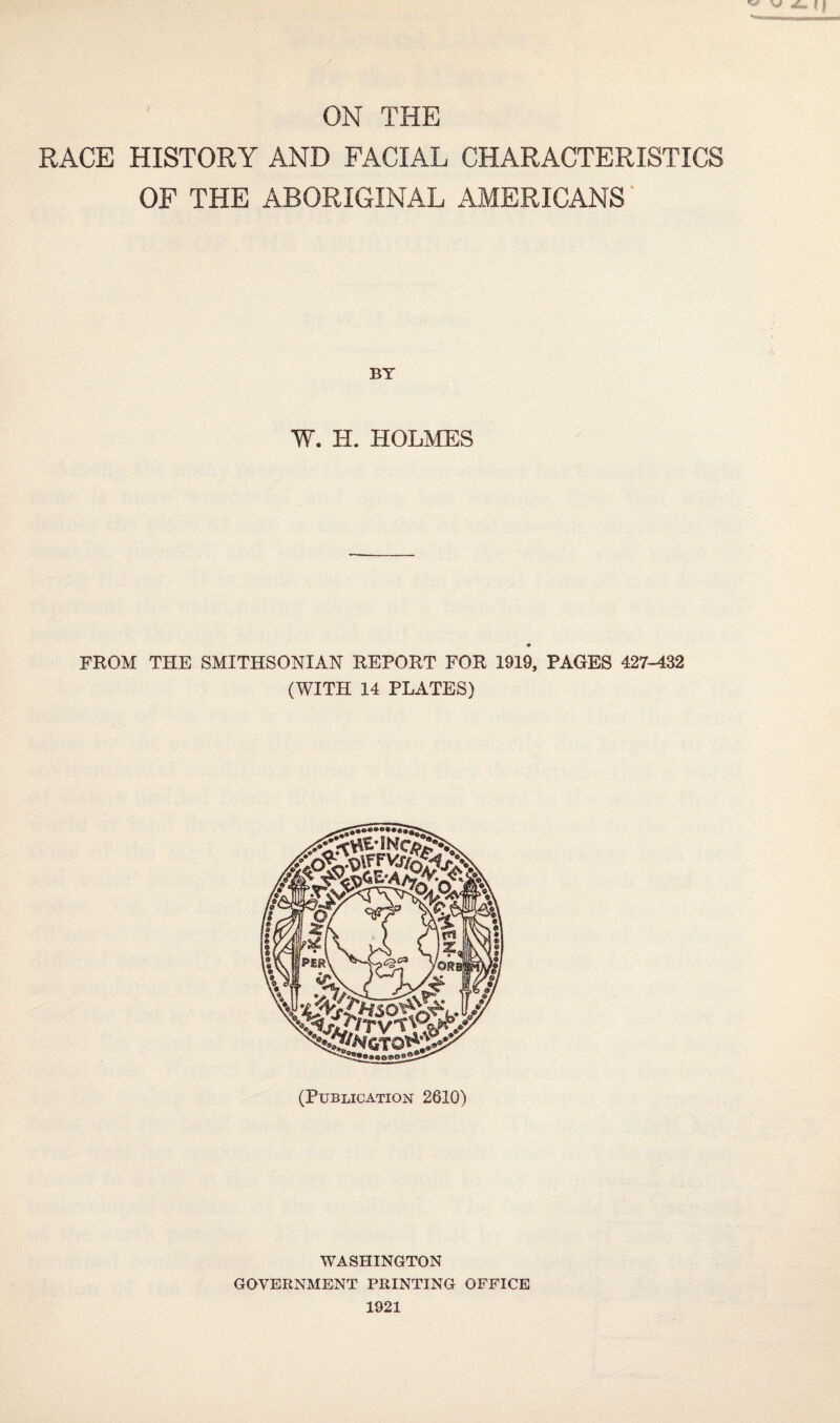 ON THE RACE HISTORY AND FACIAL CHARACTERISTICS OF THE ABORIGINAL AMERICANS' BT W. H. HOLMES FROM THE SMITHSONIAN REPORT FOR 1919, PAGES 427-432 (WITH 14 PLATES) (Publication 2610) WASHINGTON GOVERNMENT PRINTING OFFICE 1921