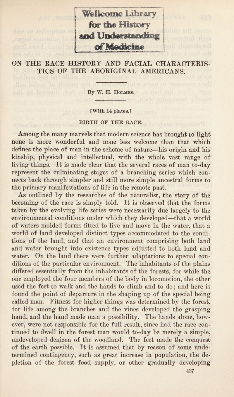 ON THE EACE HISTOEY AND FACIAL CHAEACTEEIS- TICS OF THE ABOEIGINAL AMEEICANS. By W. H. Holmes. [With 14 plates.] BIRTH OF THE RACE. Among the many marvels that modern science has brought to light none is more wonderful and none less welcome than that which defines the place of man in the scheme of nature—his origin and his kinship, physical and intellectual, with the whole vast range of living things. It is made clear that the several races of man to-day represent the culminating stages of a branching series which con¬ nects back through simpler and still more simple ancestral forms to the primary manifestations of life in the remote past. As outlined by the researches of the naturalist, the story of the becoming of the race is simply told. It is observed that the forms taken by the evolving life series were necessarily due largely to the environmental conditions under which they developed—that a world of waters molded forms fitted to live and move in the water, that a world of land developed distinct types accommodated to the condi¬ tions of the land, and that an environment comprising both land and water brought into existence types adjusted to both land and water. On the land there were further adaptations to special con¬ ditions of the particular environment. The inhabitants of the plains differed essentially from the inhabitants of the forests, for while the one employed the four members of the body in locomotion, the other used the feet to walk and the hands to climb and to do; and here is found the point of departure in the shaping up of the special being called man. Fitness for higher things was determined by the forest, for life among the branches and the vines developed the grasping hand, and the hand made man a possibility. The hands alone, how¬ ever, were not responsible for the full result, since had the race con¬ tinued to dwell in the forest man would to-day be merely a simple, undeveloped denizen of the woodland. The feet made the conquest of the earth possible. It is assumed that by reason of some unde¬ termined contingency, such as great increase in population, the de¬ pletion of the forest food supply, or other gradually developing