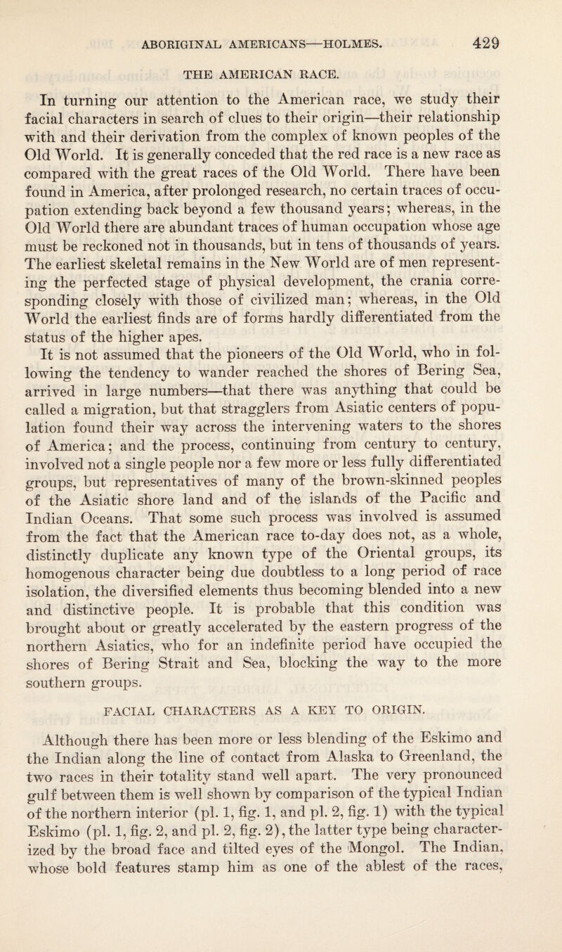 THE AMERICAN RACE. In turning our attention to the American race, we study their facial characters in search of clues to their origin—their relationship with and their derivation from the complex of known peoples of the Old World. It is generally conceded that the red race is a new race as compared with the great races of the Old World. There have been foimd in America, after prolonged research, no certain traces of occu¬ pation extending back beyond a few thousand years; whereas, in the Old World there are abundant traces of human occupation whose age must be reckoned not in thousands, but in tens of thousands of years. The earliest skeletal remains in the New World are of men represent¬ ing the perfected stage of physical development, the crania corre¬ sponding closely with those of civilized man; whereas, in the Old World the earliest finds are of forms hardly differentiated from the status of the higher apes. It is not assumed that the pioneers of the Old World, who in fol¬ lowing the tendency to wander reached the shores of Bering Sea, arrived in large numbers—that there was anything that could be called a migration, but that stragglers from Asiatic centers of popu¬ lation found their way across the intervening waters to the shores of America; and the process, continuing from century to century, involved not a single people nor a few more or less fully differentiated groups, but representatives of many of the brown-skinned peoples of the Asiatic shore land and of the islands of the Pacific and Indian Oceans. That some such process was involved is assumed from the fact that the American race to-day does not, as a whole, distinctly duplicate any known type of the Oriental groups, its homogenous character being due doubtless to a long period of race isolation, the diversified elements thus becoming blended into a new and distinctive people. It is probable that this condition was brought about or greatly accelerated by the eastern progress of the northern Asiatics, who for an indefinite period have occupied the shores of Bering Strait and Sea, blocking the way to the more southern groups. FACIAL CHARACTERS AS A KEY TO ORIGIN. Although there has been more or less blending of the Eskimo and the Indian along the line of contact from Alaska to Greenland, the two races in their totality stand well apart. The very pronounced gulf between them is well shown by comparison of the typical Indian of the northern interior (pi. 1, fig. 1, and pi. 2, fig. 1) with the typical Eskimo (pi. 1, fig. 2, and pi. 2, fig. 2), the latter type being character¬ ized by the broad face and tilted eyes of the Mongol. The Indian, whose bold features stamp him as one of the ablest of the races,
