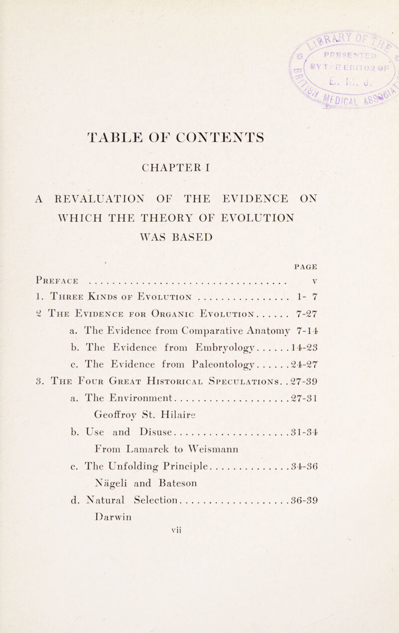 TABLE OF CONTENTS CHAPTER I A REVALUATION OF THE EVIDENCE ON WHICH THE THEORY OF EVOLUTION WAS BASED PAGE Preface . v 1. Three Kinds of Evolution. 1-7 2 The Evidence for Organic Evolution. 7-27 a. The Evidence from Comparative Anatomy 7-14 b. The Evidence from Embryology.14-23 c. The Evidence from Paleontology.24-27 3. The Four Great Historical Speculations. . 27-39 a. The Environment.27-31 Geoffroy St. Hilaire b. Use and Disuse.31-34 From Lamarck to Weismann c. The Unfolding Principle.34-36 Nageli and Bateson d. Natural Selection.36-39 Darwin