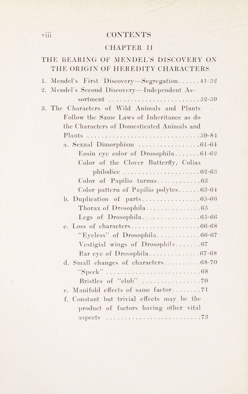 CHAPTER II THE BEARING OF MENDEL’S DISCOVERY ON THE ORIGIN OF HEREDITY CHARACTERS 1. Mendel’s First Discovery—Segregation.41-52 2. Mendel’s Second Discovery—Independent As¬ sortment .52-59 3. The Characters of Wild Animals and Plants Follow the Same Laws of Inheritance as do the Characters of Domesticated Animals and Plants .59-81 a. Sexual Dimorphism .61-61 Eosin eye color of Drosophila.61-62 Color of the Clover Butterfly^ Colias philodice.62-63 Color of Papilio turnus.63 Color pattern of Papilio polytes.63-64 b. Duplication of parts.65-66 Thorax of Drosophila.65 Legs of Drosophila.65-66 c. Loss of characters.66-68 “Eyeless” of Drosophila.66-67 Vestigial wings of Drosophila.67 Bar eye of Drosophila.67-68 d. Small changes of characters.68-70 “Speck”.68 Bristles of “club” .70 e. Manifold effects of same factor.71 f. Constant but trivial effects may be the product of factors having other vital aspects .73