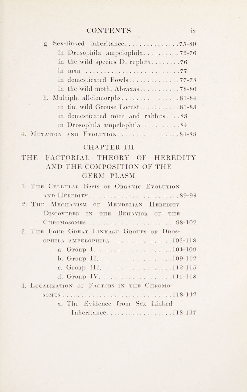 g. Sex-linked inheritance.. .75-80 in Drosophila ampelophila. . . . .75-76 in the wild species D. repleta.76 in man .77 in domesticated Fowls.77-78 in the wild moth, Abraxas. ..78-80 h. Multiple allelomorphs.81-84 in the wild Grouse Locust.81-83 in domesticated mice and rabbits.... 83 in Drosophila ampelophila ... .84 4. Mutation and Evolution. . ...84-88 CHAPTER III THE FACTORIAL THEORY OF HEREDITY AND THE COMPOSITION OF THE GERM PLASM 1. The Cellular Basis of Organic Evolution and Heredity.89-98 2. The Mechanism of Mendelian Heredity Discovered tn the Behavior of the Chromosomes.98-102 3. The Four Great Linkage Groups of Dros¬ ophila AMPELOPHILA .103-118 a. Group 1.104-109 b. Group II. ... 109-112 c. Group III. . 112-115 d. Group IV.115-118 4. Localization of Factors in the Chromo¬ somes .11 8-142 a. The Evidence from Sex Linked Inheritance.118-137