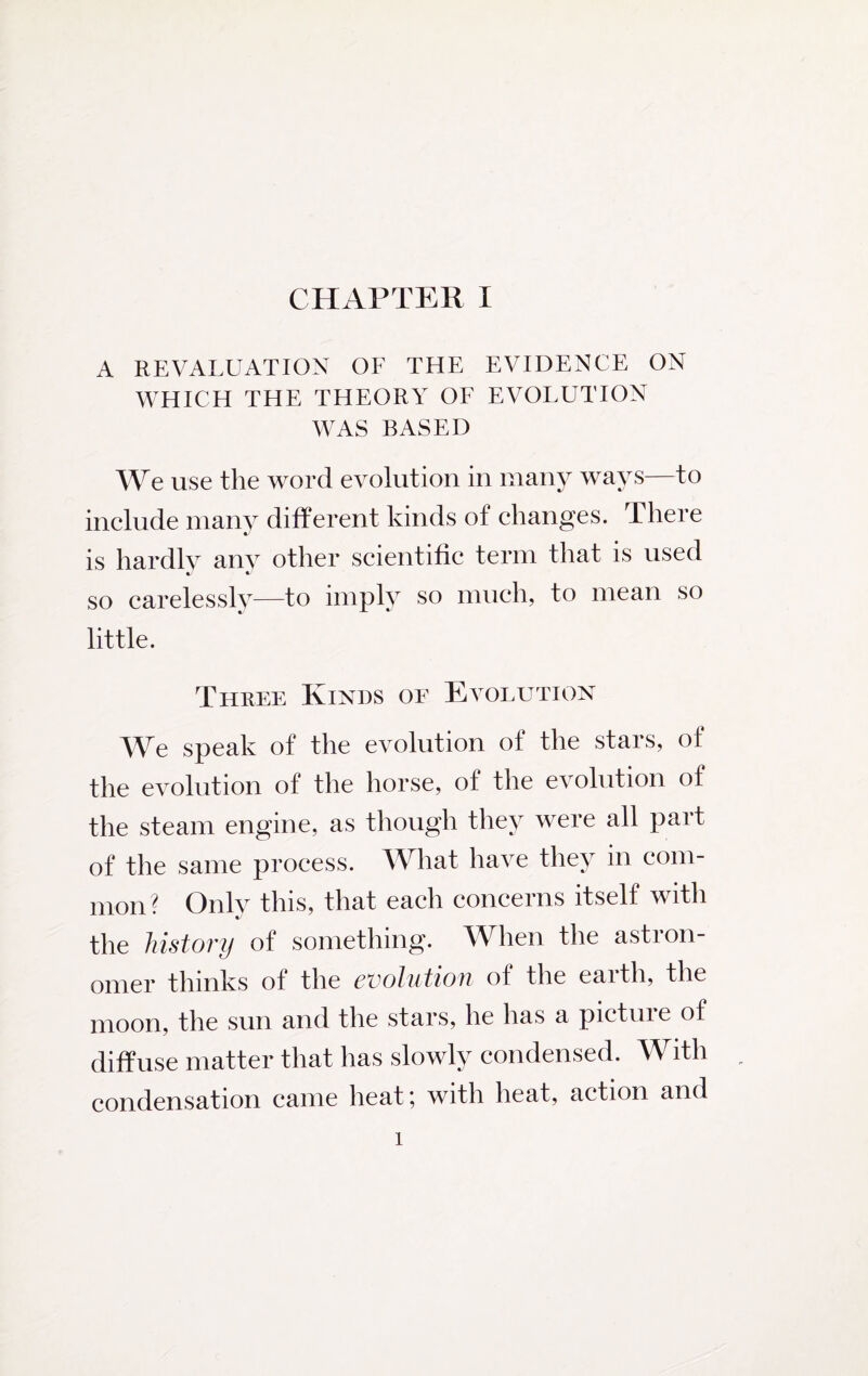 A REVALUATION OF THE EVIDENCE ON WHICH THE THEORY OF EVOLUTION WAS BASED We use the word evolution in many ways—to include many different kinds of changes. There is hardly any other scientific term that is used so carelessly—to imply so much, to mean so little. Three Kinds of Evolution We speak of the evolution of the stars, of the evolution of the horse, of the evolution of the steam engine, as though they were all part of the same process. What have they in com¬ mon? Only this, that each concerns itself with the history of something. When the astron¬ omer thinks of the evolution of the eaith, the moon, the sun and the stars, he has a pictuie of diffuse matter that has slowly condensed. With condensation came heat; with heat, action and 1