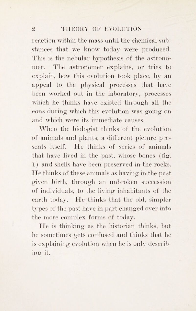 /v reaction within the mass until the chemical sub¬ stances that we know today were produced. This is the nebular hypothesis of the astrono¬ mer. The astronomer explains, or tries to explain, how this evolution took place, by an appeal to the physical processes that have been worked out in the laboratory, processes which he thinks have existed through all the eons during which this evolution was going on and which were its immediate causes. When the biologist thinks of the evolution of animals and plants, a different picture pre¬ sents itself. He thinks of series of animals that have lived in the past, whose bones (fig. 1) and shells have been preserved in the rocks. He thinks of these animals as having in the past given birth, through an unbroken succession of individuals, to the living inhabitants of the earth today. He thinks that the old, simpler types of the past have in part changed over into the more complex forms of today. He is thinking as the historian thinks, but lie sometimes gets confused and thinks that he is explaining evolution when he is only describ¬ ing it.