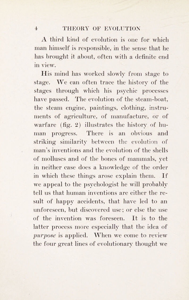 A third kind of evolution is one for which man himself is responsible, in the sense that he has brought it about, often with a definite end in view. His mind has worked slowly from stage to stage. We can often trace the history of the stages through which his psychic processes have passed. The evolution of the steam-boat, the steam engine, paintings, clothing, instru¬ ments of agriculture, of manufacture, or of warfare (fig. 2) illustrates the history of hu¬ man progress. There is an obvious and striking similarity between the evolution of man’s inventions and the evolution of the shells of molluscs and of the bones of mammals, vet in neither case does a knowledge of the order in which these things arose explain them. If we appeal to the psychologist he will probably tell us that human inventions are either the re¬ sult of happy accidents, that have led to an unforeseen, but discovered use; or else the use of the invention was foreseen. It is to the latter process more especially that the idea of purpose is applied. When we come to review the four great lines of evolutionary thought we