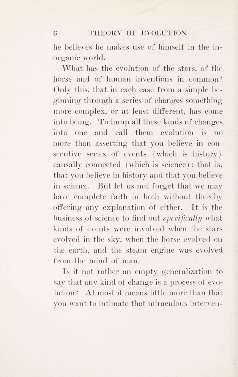 he believes lie makes use of himself in the in¬ organic* world. What has the evolution of the stars, of the horse and of human inventions in common? Only this, that in each ease from a simple be¬ ginning through a series of changes something more complex, or at least different, has come into being. To lump all these kinds of changes into one and call them evolution is no more than asserting that you believe in con¬ secutive series of events (which is history) causally connected (which is science) ; that is, that you believe in history and that you believe in science. But let us not forget that we may have complete faith in both without thereby offering any explanation of either. It is the business of science to find out specifically what kinds of events were involved when the stars evolved in the sky, when the horse evolved on the earth, and the steam engine was evolved from the mind of man. Is it not rather an empty generalization to say that any kind of change is a process of evo¬ lution ? At most it means little more than that you want to intimate that miraculous interven-