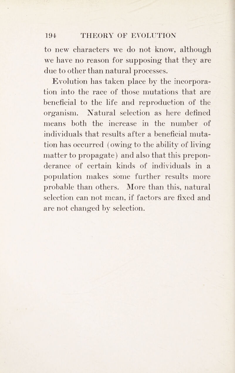 to new characters we do not know, although we have no reason for supposing that they are due to other than natural processes. Evolution has taken place by the incorpora¬ tion into the race of those mutations that are beneficial to the life and reproduction of the organism. Natural selection as here defined means both the increase in the number of individuals that results after a beneficial muta¬ tion has occurred (owing to the ability of living matter to propagate) and also that this prepon¬ derance of certain kinds of individuals in a population makes some further results more probable than others. More than this, natural selection can not mean, if factors are fixed and are not changed by selection.