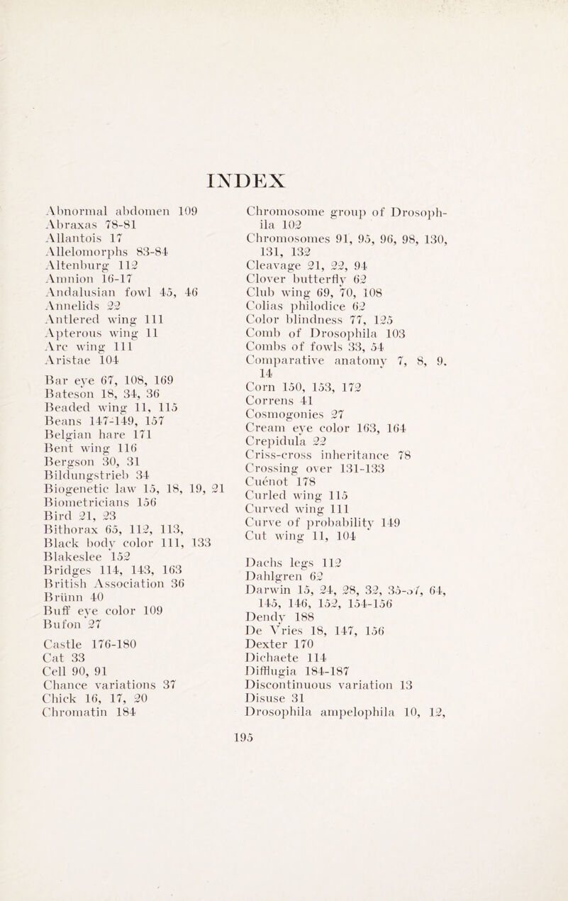 INDEX Abnormal abdomen 109 Abraxas 78-81 Allantois 17 Allelomorphs 83-84 Altenburg 112 Amnion 16-17 Andalusian fowl 45, 46 Annelids 22 Antlered wing 111 Apterous wing 11 Arc wing 111 Aristae 104 Bar eve 67, 108, 169 Bateson 18, 34, 36 Beaded wing 11, 115 Beans 147-149, 157 Belgian hare 171 Bent wing 116 Bergson 30, 31 Bildungstrieb 34 Biogenetic law 15, 18, 19, 21 Biometricians 156 Bird 21, 23 Bithorax 65, 112, 113, Black body color 111, 133 Blakeslee 152 Bridges 114, 143, 163 British Association 36 Briinn 40 Buff eye color 109 Bufon 27 Castle 176-180 Cat 33 Cell 90, 91 Chance variations 37 Chick 16, 17, 20 Chromatin 184 Chromosome group of Drosoph¬ ila 102 Chromosomes 91, 95, 96, 98, 130, 131, 132 Cleavage 21, 22, 94 Clover butterfly 62 Club wing 69, *70, 108 Colias philodice 62 Color blindness 77, 125 Comb of Drosophila 103 Combs of fowls 33, 54 Comparative anatomy 7, 8, 9. 14 Corn 150, 153, 172 Correns 41 Cosmogonies 27 Cream eye color 163, 164 Crepidula 22 Criss-cross inheritance 78 Crossing over 131-133 Cuenot 178 Curled wing 115 Curved wing 111 Curve of probability 149 Cut wing 11, 104 Dachs legs 112 Dahlgren 62 Darwin 15, 24, 28, 32, 35-o7, 64, 145, 146, 152, 154-156 Dendy 188 De Vries 18, 147, 156 Dexter 170 Dichaete 114 Difflugia 184-187 Discontinuous variation 13 Disuse 31 Drosophila ampelophila 10, 12,
