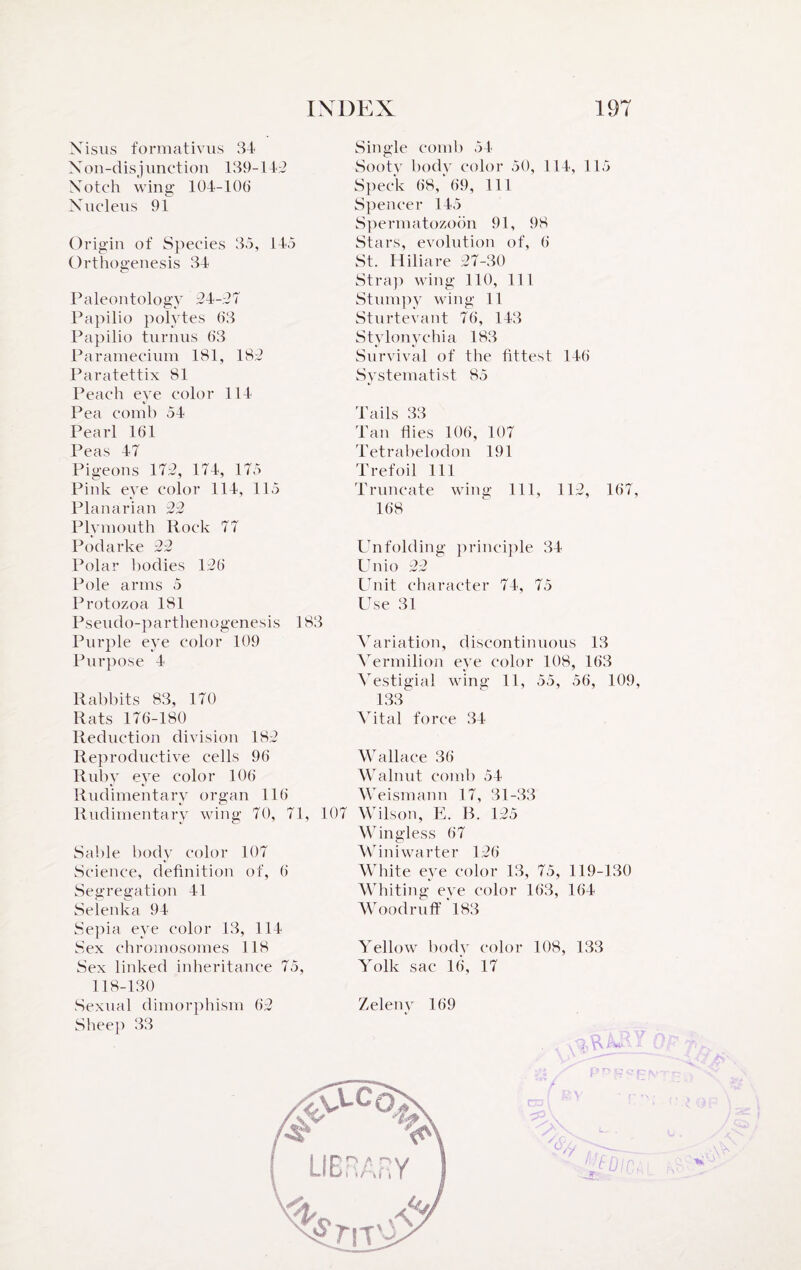 Xisus formativus 34 Non-disjunction 139-143 Notch wing 104-10(1 Nucleus 91 Origin of Species 35, 145 Orthogenesis 34 Paleontology 24-27 Papilio polytes 63 Papilio turnus 63 Paramecium 181, 182 Paratettix 81 Peach eye color 114- Pea comb 54 Pearl 161 Peas 47 Pigeons 172, 174, 175 Pink eye color 114, 115 Planarian 23 Plymouth Rock 77 Podarke 22 Polar bodies 126 Pole arms 5 Protozoa 181 Pseudo-parthenogenesis 183 Purple eye color 109 Purpose 4 Rabbits 83, 170 Rats 176-180 Reduction division 182 Reproductive cells 96 Ruby eye color 106 Rudimentary organ 116 Rudimentary wing 70, 71, 107 Sable body color 107 Science, definition of, 6 Segregation 41 Selenka 94 Sepia eye color 13, 114 Sex chromosomes 118 Sex linked inheritance 75, Single comb 54 Sooty body color 50, 114, 115 Speck 68, 69, 111 Spencer 145 Spermatozoon 91, 98 Stars, evolution of, 6 St. H ilia re 27-30 Strap wing 110, 111 Stumpy wing 11 Sturtevant 76, 143 Stylonychia 183 Survival of the fittest 146 Systematist 85 Tails 33 Tan flies 106, 107 Tetrabelodon 191 Trefoil 111 Truncate wing 111, 112, 167, 168 Unfolding principle 34 Unio 22 Unit character 74, 75 Use 31 Variation, discontinuous 13 Vermilion eye color 108, 163 Vestigial wing 11, 55, 56, 109, 133 Vital force 34 Wallace 36 Walnut comb 54 Weismann 17, 31-33 Wilson, E. B. 125 Wingless 67 Winiwarter 126 White eye color 13, 75, 119-130 Whiting eye color 163, 164 Woodruff 183 Yellow body color 108, 133 Yolk sac 16, 17 118-130 Sexual dimorphism 62 Zeleny 169 Sheep 33