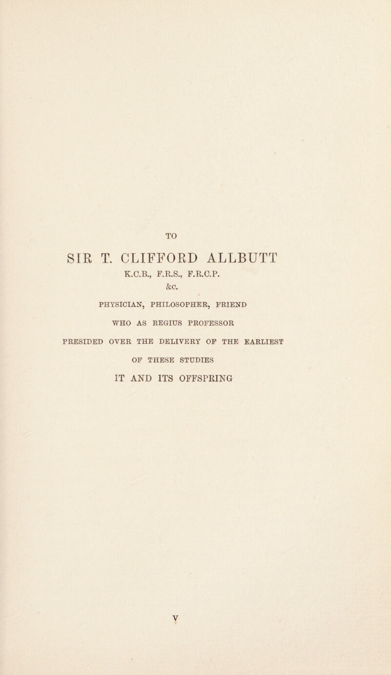 TO SIR T. CLIFFORD ALLBUTT K.C.B., F.R.S., F.R.C.P. &c. PHYSICIAN, PHILOSOPHER, FRIEND WHO AS REGIUS PROFESSOR PRESIDED OYER THE DELIVERY OF THE EARLIEST OF THESE STUDIES IT AND ITS OFFSPRING