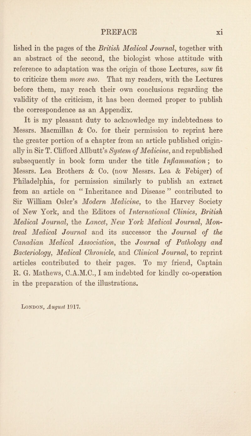 lished in the pages of the British Medical Journal, together with an abstract of the second, the biologist whose attitude with reference to adaptation was the origin of those Lectures, saw fit to criticize them more suo. That my readers, with the Lectures before them, may reach their own conclusions regarding the validity of the criticism, it has been deemed proper to publish the correspondence as an Appendix. It is my pleasant duty to acknowledge my indebtedness to Messrs. Macmillan & Co. for their permission to reprint here the greater portion of a chapter from an article published origin¬ ally in Sir T. Clifford Allbutt’s System of Medicine, and republished subsequently in book form under the title Inflammation; to Messrs. Lea Brothers & Co. (now Messrs. Lea & Febiger) of Philadelphia, for permission similarly to publish an extract from an article on “ Inheritance and Disease ” contributed to Sir William Osier’s Modern Medicine, to the Harvey Society of New York, and the Editors of International Clinics, British Medical Journal, the Lancet, New York Medical Journal, Mon¬ treal Medical Journal and its successor the Journal of the Canadian Medical Association, the Journal of Pathology and Bacteriology, Medical Chronicle, and Clinical Journal, to reprint articles contributed to their pages. To my friend, Captain R. G. Mathews, C.A.M.C., I am indebted for kindly co-operation in the preparation of the illustrations. London, August 1917.