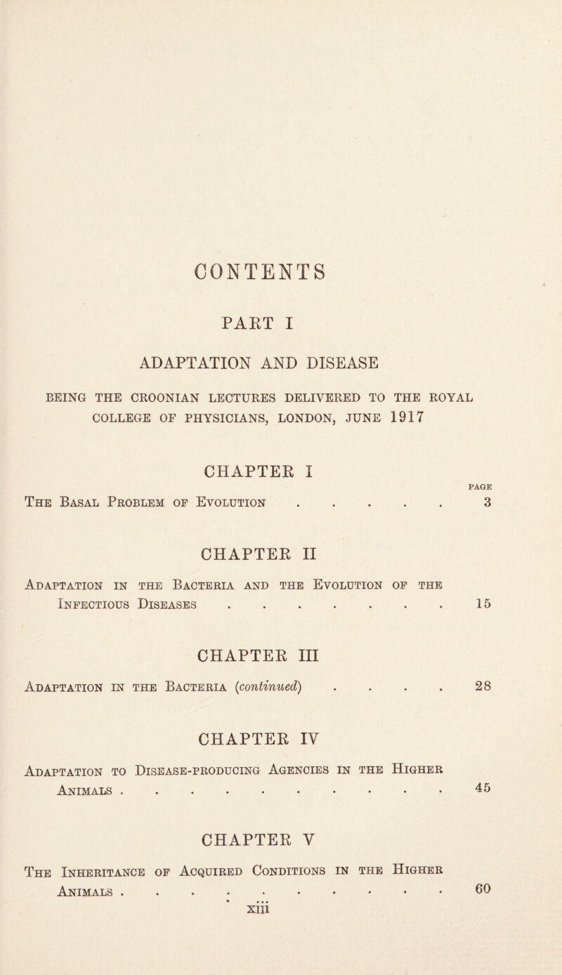 CONTENTS PAET I ADAPTATION AND DISEASE BEING THE CROONIAN LECTURES DELIVERED TO THE ROYAL COLLEGE OF PHYSICIANS, LONDON, JUNE 1917 CHAPTER I PAGE The Basal Problem of Evolution.3 CHAPTER II Adaptation in the Bacteria and the Evolution of the Infectious Diseases . . . . . . . 15 CHAPTER III Adaptation in the Bacteria {continued) . . . . 28 CHAPTER IV Adaptation to Disease-producing Agencies in the Higher Animals .......... 45 CHAPTER V The Inheritance of Acquired Conditions in the Higher Animals. 60