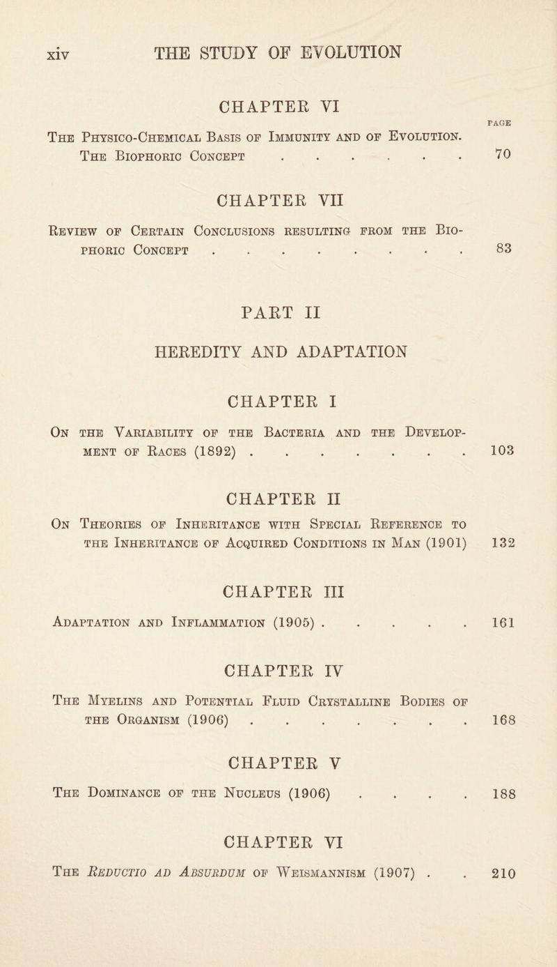 CHAPTER VI The Physico-Chemical Basis of Immunity and of Evolution. The Biophoric Concept. CHAPTER VII Review of Certain Conclusions resulting from the Bio¬ phoric Concept ........ PART II HEREDITY AND ADAPTATION CHAPTER I On the Variability of the Bacteria and the Develop¬ ment of Races (1892). CHAPTER II On Theories of Inheritance with Special Reference to the Inheritance of Acquired Conditions in Man (1901) CHAPTER III Adaptation and Inflammation (1905) . CHAPTER IV The Myelins and Potential Fluid Crystalline Bodies of the Organism (1906) ....... CHAPTER V The Dominance of the Nucleus (1906) CHAPTER VI PAGE 70 83 103 132 161 168 188 The Reductio ad Absubdum of Weismannism (1907) . 210