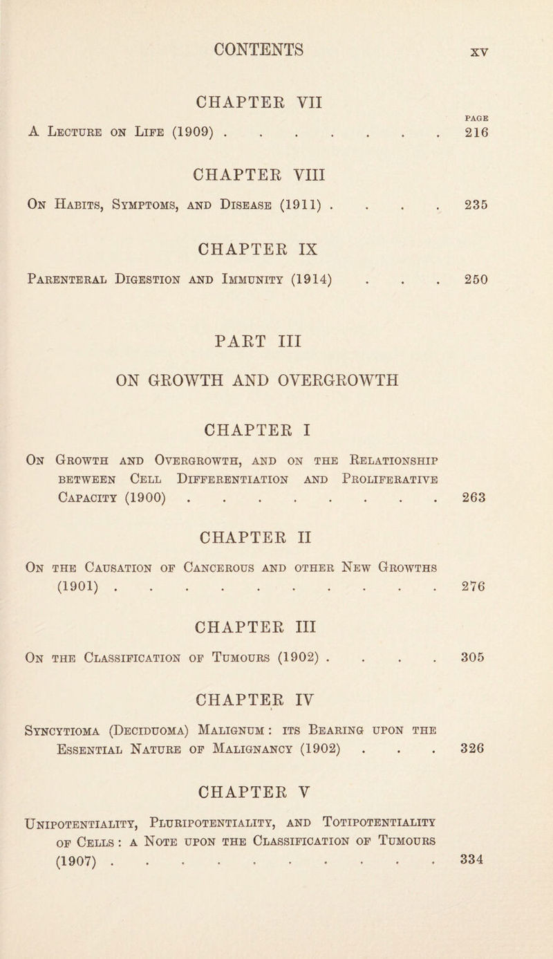 CHAPTER VII A Lecture on Life (1909) . CHAPTER VIII On Habits, Symptoms, and Disease (1911) . CHAPTER IX Parenteral Digestion and Immunity (1914) PART III ON GROWTH AND OVERGROWTH CHAPTER I On Growth and Overgrowth, and on the Relationship between Cell Differentiation and Proliferative Capacity (1900). CHAPTER II On the Causation of Cancerous and other New Growths (1901) .......... CHAPTER III On the Classification of Tumours (1902) . . . . CHAPTER IV i Syncytioma (Deciduoma) Malignum : its Bearing upon the Essential Nature of Malignancy (1902) CHAPTER V Unipotentiality, Pluripotentiality, and Totipotentiality of Cells : a Note upon the Classification of Tumours (1907) .......... PAGE 216 235 250 263 276 305 326 334