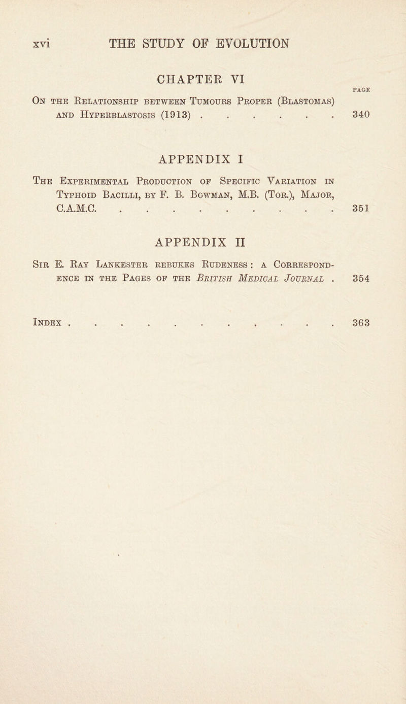 CHAPTER VI PAGE On the Relationship between Tumours Proper (Blastomas) and Hyperblastosis (1913) . . . . . . 340 APPENDIX I The Experimental Production of Specific Variation in Typhoid Bacilli, by F. B. Bowman, M.B. (Tor.), Major, C.A.M.C. .351 APPENDIX II Sir E. Ray Lankester rebukes Rudeness : a Correspond¬ ence in the Pages of the British Medical Journal . 354 Index . 363