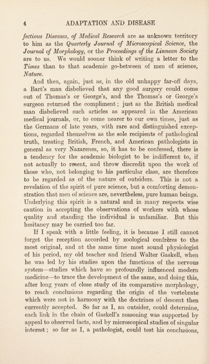 fectious Diseases, of Medical Research are as unknown territory to him as the Quarterly Journal of Microscopical Science, the Journal of Morphology, or the Proceedings of the Linnean Society are to us. We would sooner think of writing a letter to the Times than to that academic go-between of men of science, Nature. And then, again, just as, in the old unhappy far-off days, a Bart’s man disbelieved that any good surgery could come out of Thomas’s or George’s, and the Thomas’s or George’s surgeon returned the compliment; just as the British medical man disbelieved such articles as appeared in the American medical journals, or, to come nearer to our own times, just as the Germans of late years, with rare and distinguished excep¬ tions, regarded themselves as the sole recipients of pathological truth, treating British, French, and American pathologists in general as very Nazarenes, so, it has to be confessed, there is a tendency for the academic biologist to be indifferent to, if not actually to resent, and throw discredit upon the work of those who, not belonging to his particular class, are therefore to be regarded as of the nature of outsiders. This is not a revelation of the spirit of pure science, but a comforting demon¬ stration that men of science are, nevertheless, pure human beings. Underlying this spirit is a natural and in many respects wise caution in accepting the observations of workers with whose quality and standing the individual is unfamiliar. But this hesitancy may be carried too far. If I speak wdth a little feeling, it is because I still cannot forget the reception accorded by zoological confreres to the most original, and at the same time most sound physiologist of his period, my old teacher and friend Walter Gaskell, when he was led by his studies upon the functions of the nervous system—studies which have so profoundly influenced modern medicine—to trace the development of the same, and doing this, after long years of close study of its comparative morphology, to reach conclusions regarding the origin of the vertebrate which were not in harmony with the doctrines of descent then currently accepted. So far as I, an outsider, could determine, each link in the chain of Gaskell’s reasoning was supported by appeal to observed facts, and by microscopical studies of singular interest; so far as I, a pathologist, could test his conclusions,