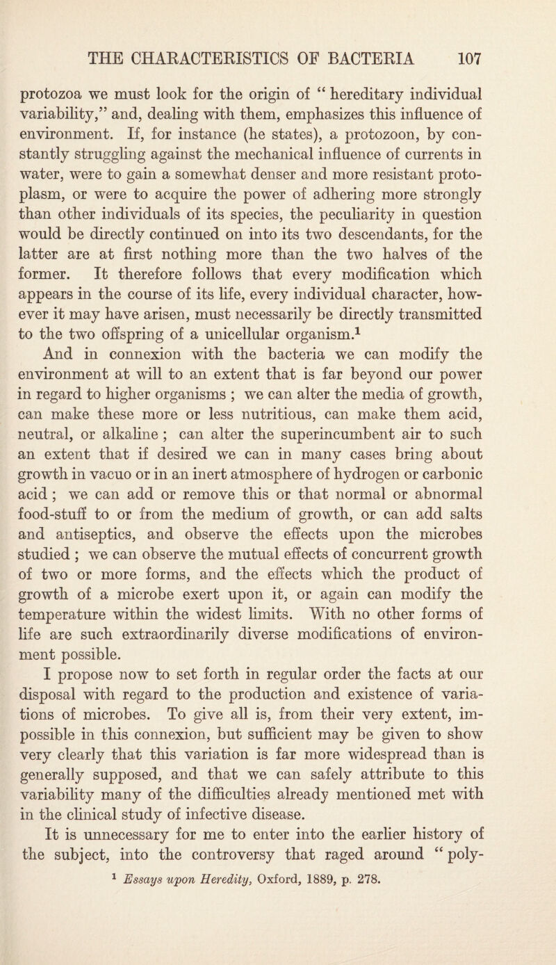 protozoa we must look for the origin of “ hereditary individual variability/’ and, dealing with them, emphasizes this influence of environment. If, for instance (he states), a protozoon, by con¬ stantly struggling against the mechanical influence of currents in water, were to gain a somewhat denser and more resistant proto¬ plasm, or were to acquire the power of adhering more strongly than other individuals of its species, the peculiarity in question would be directly continued on into its two descendants, for the latter are at first nothing more than the two halves of the former. It therefore follows that every modification which appears in the course of its life, every individual character, how¬ ever it may have arisen, must necessarily be directly transmitted to the two offspring of a unicellular organism.1 And in connexion with the bacteria we can modify the environment at will to an extent that is far beyond our power in regard to higher organisms ; we can alter the media of growth, can make these more or less nutritious, can make them acid, neutral, or alkaline ; can alter the superincumbent air to such an extent that if desired we can in many cases bring about growth in vacuo or in an inert atmosphere of hydrogen or carbonic acid ; we can add or remove this or that normal or abnormal food-stuff to or from the medium of growth, or can add salts and antiseptics, and observe the effects upon the microbes studied ; we can observe the mutual effects of concurrent growth of two or more forms, and the effects which the product of growth of a microbe exert upon it, or again can modify the temperature within the widest limits. With no other forms of life are such extraordinarily diverse modifications of environ¬ ment possible. I propose now to set forth in regular order the facts at our disposal with regard to the production and existence of varia¬ tions of microbes. To give all is, from their very extent, im¬ possible in this connexion, but sufficient may be given to show very clearly that this variation is far more widespread than is generally supposed, and that we can safely attribute to this variability many of the difficulties already mentioned met with in the clinical study of infective disease. It is unnecessary for me to enter into the earlier history of the subject, into the controversy that raged around “ poly- 1 Essays upon Heredity, Oxford, 1889, p. 278.
