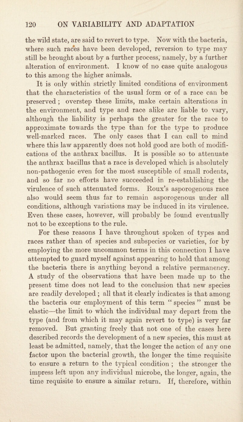the wild state, are said to revert to type. Now with the bacteria, where such races have been developed, reversion to type may still be brought about by a further process, namely, by a further alteration of environment. I know of no case quite analogous to this among the higher animals. It is only within strictly limited conditions of environment that the characteristics of the usual form or of a race can be preserved ; overstep these limits, make certain alterations in the environment, and type and race alike are liable to vary, although the liability is perhaps the greater for the race to approximate towards the type than for the type to produce well-marked races. The only cases that I can call to mind where this law apparently does not hold good are both of modifi¬ cations of the anthrax bacillus. It is possible so to attenuate the anthrax bacillus that a race is developed which is absolutely non-pathogenic even for the most susceptible of small rodents, and so far no efforts have succeeded in re-establishing the virulence of such attenuated forms. Roux’s asporogenous race also would seem thus far to remain asporogenous under all conditions, although variations may be induced in its virulence. Even these cases, however, will probably be found eventually not to be exceptions to the rule. For these reasons I have throughout spoken of types and races rather than of species and subspecies or varieties, for by employing the more uncommon terms in this connection I have attempted to guard myself against appearing to hold that among the bacteria there is anything beyond a relative permanency. A study of the observations that have been made up to the present time does not lead to the conclusion that new species are readily developed ; all that it clearly indicates is that among the bacteria our employment of this term “ species ” must be elastic—the limit to which the individual may depart from the type (and from which it may again revert to type) is very far removed. But granting freely that not one of the cases here described records the development of a new species, this must at least be admitted, namely, that the longer the action of any one factor upon the bacterial growth, the longer the time requisite to ensure a return to the typical condition ; the stronger the impress left upon any individual microbe, the longer, again, the time requisite to ensure a similar return. If, therefore, within
