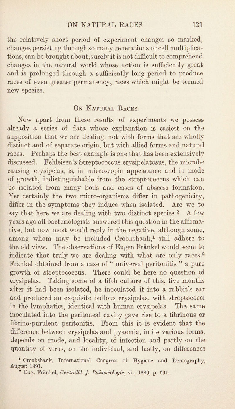 the relatively short period of experiment changes so marked, changes persisting through so many generations or cell multiplica¬ tions, can be brought about, surely it is not difficult to comprehend changes in the natural world whose action is sufficiently great and is prolonged through a sufficiently long period to produce races of even greater permanency, races which might be termed new species. On Natural Races Now apart from these results of experiments we possess already a series of data whose explanation is easiest on the supposition that we are dealing, not with forms that are wholly distinct and of separate origin, but with allied forms and natural races. Perhaps the best example is one that has been extensively discussed. Fehleisen’s Streptococcus erysipelatosus, the microbe causing erysipelas, is, in microscopic appearance and in mode of growth, indistinguishable from the streptococcus which can be isolated from many boils and cases of abscess formation. Yet certainly the two micro-organisms differ in pathogenicity, differ in the symptoms they induce when isolated. Are we to say that here we are dealing with two distinct species ? A few years ago all bacteriologists answered this question in the affirma¬ tive, but now most would reply in the negative, although some, among whom may be included Crookshank,1 still adhere to the old view. The observations of Eugen Frankel would seem to indicate that truly we are dealing with what are only races.2 Frankel obtained from a case of “ universal peritonitis ” a pure growth of streptococcus. There could be here no question of erysipelas. Taking some of a fifth culture of this, five months after it had been isolated, he inoculated it into a rabbit’s ear and produced an exquisite bullous erysipelas, with streptococci in the lymphatics, identical with human erysipelas. The same inoculated into the peritoneal cavity gave rise to a fibrinous or fibrino-purulent peritonitis. From this it is evident that the difference between erysipelas and pyaemia, in its various forms, depends on mode, and locality, of infection and partly on the quantity of virus, on the individual, and lastly, on differences 1 Crookshank, International Congress of Hygiene and Demography, August 1891. 2 Eug. Frankel, Centralbl. f. BaJcteriologie, vi., 1889, p. 691.