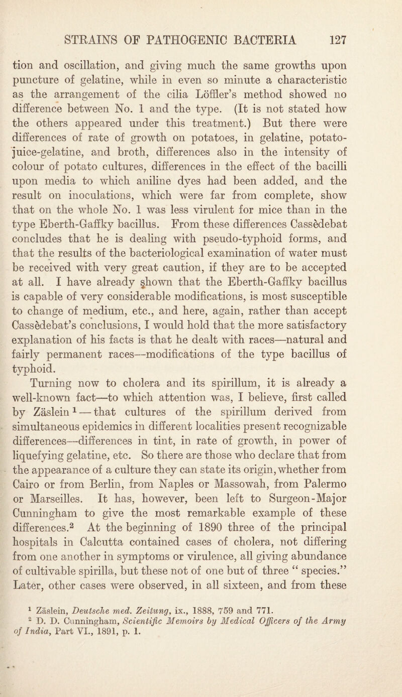 tion and oscillation, and giving much the same growths upon puncture of gelatine, while in even so minute a characteristic as the arrangement of the cilia Loffier’s method showed no difference between No. 1 and the type. (It is not stated how the others appeared under this treatment.) But there were differences of rate of growth on potatoes, in gelatine, potato- juice-gelatine, and broth, differences also in the intensity of colour of potato cultures, differences in the effect of the bacilli upon media to which aniline dyes had been added, and the result on inoculations, which were far from complete, show that on the whole No. 1 was less virulent for mice than in the type Eberth-Gaffky bacillus. From these differences Cassedebat concludes that he is dealing with pseudo-typhoid forms, and that the results of the bacteriological examination of water must be received with very great caution, if they are to be accepted at all. I have already shown that the Eberth-Gaffkv bacillus is capable of very considerable modifications, is most susceptible to change of medium, etc., and here, again, rather than accept Cassedebat’s conclusions, I would hold that the more satisfactory explanation of his facts is that he dealt with races—natural and fairly permanent races—modifications of the type bacillus of typhoid. Turning now to cholera and its spirillum, it is already a well-known fact—to which attention was, I believe, first called by Zaslein1 — that cultures of the spirillum derived from simultaneous epidemics in different localities present recognizable differences—differences in tint, in rate of growth, in power of liquefying gelatine, etc. So there are those who declare that from the appearance of a culture they can state its origin, whether from Cairo or from Berlin, from Naples or Massowah, from Palermo or Marseilles. It has, however, been left to Surgeon-Major Cunningham to give the most remarkable example of these differences.2 At the beginning of 1890 three of the principal hospitals in Calcutta contained cases of cholera, not differing from one another in symptoms or virulence, all giving abundance of cultivable spirilla, but these not of one but of three “ species.” Later, other cases were observed, in all sixteen, and from these 1 Zaslein, Deutsche med. Zeitung, ix., 1888, 759 and 771. 2 D. D. Cunningham, Scientific Memoirs by Medical Officers of the Army of India, Part VI., 1891, p. 1.