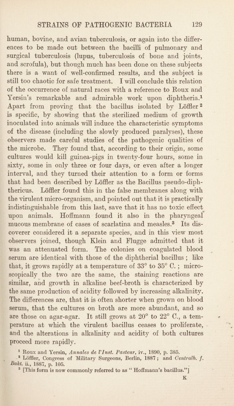 human, bovine, and avian tuberculosis, or again into the differ¬ ences to be made out between the bacilli of pulmonary and surgical tuberculosis (lupus, tuberculosis of bone and joints, and scrofula), but though much has been done on these subjects there is a want of well-confirmed results, and the subject is still too chaotic for safe treatment. I will conclude this relation of the occurrence of natural races with a reference to Roux and Yersin’s remarkable and admirable work upon diphtheria.1 Apart from proving that the bacillus isolated by Loffler2 is specific, by showing that the sterilized medium of growth inoculated into animals will induce the characteristic symptoms of the disease (including the slowly produced paralyses), these observers made careful studies of the pathogenic qualities of the microbe. They found that, according to their origin, some cultures would kill guinea-pigs in twenty-four hours, some in sixty, some in only three or four days, or even after a longer interval, and they turned their attention to a form or forms that had been described by Loffler as the Bacillus pseudo-diph- thericus. Loffler found this in the false membranes along with the virulent micro-organism, and pointed out that it is practically indistinguishable from this last, save that it has no toxic effect upon animals. Hoffmann found it also in the pharyngeal mucous membrane of cases of scarlatina and measles.3 Its dis¬ coverer considered it a separate species, and in this view most observers joined, though Klein and Flugge admitted that it was an attenuated form. The colonies on coagulated blood serum are identical with those of the diphtherial bacillus ; like that, it grows rapidly at a temperature of 33° to 35° C. ; micro¬ scopically the two are the same, the staining reactions are similar, and growth in alkaline beef-broth is characterized by the same production of acidity followed by increasing alkalinity. The differences are, that it is often shorter when grown on blood serum, that the cultures on broth are more abundant, and so are those on agar-agar. It still grows at 20° to 22° C., a tem¬ perature at which the virulent bacillus ceases to proliferate, and the alterations in alkalinity and acidity of both cultures proceed more rapidly. 1 Roux and Yersin, Annales de VInst. Pasteur, iv., 1890, p. 385. 2 Loffler, Congress of Military Surgeons, Berlin, 1887 ; and Centralb. f. Bakt ii., 1887, p. 105. 3 [This form is now commonly referred to as “ Hoffmann’s bacillus.”] K