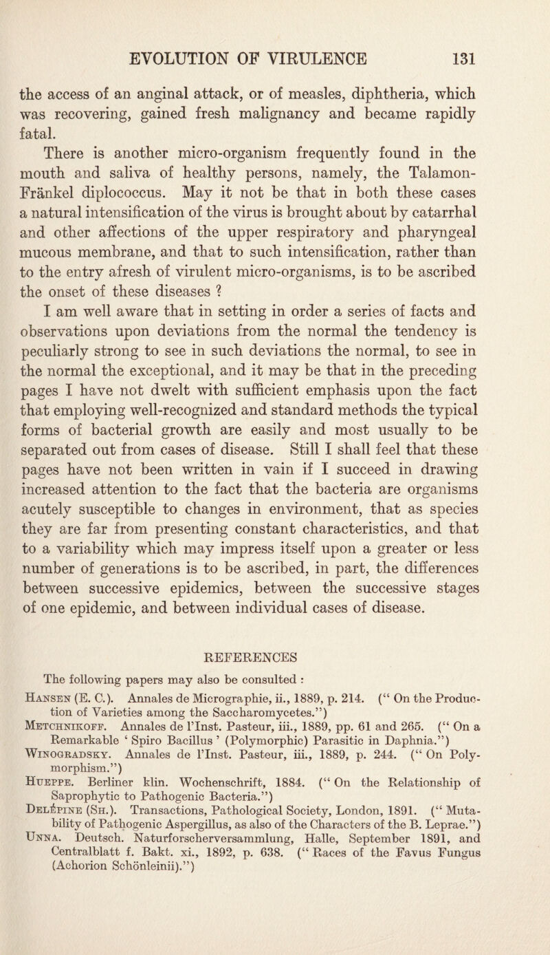 the access of an anginal attack, or of measles, diphtheria, which was recovering, gained fresh malignancy and became rapidly fatal. There is another micro-organism frequently found in the mouth and saliva of healthy persons, namely, the Talamon- Frankel diplococcus. May it not be that in both these cases a natural intensification of the virus is brought about by catarrhal and other affections of the upper respiratory and pharyngeal mucous membrane, and that to such intensification, rather than to the entry afresh of virulent micro-organisms, is to be ascribed the onset of these diseases ? I am well aware that in setting in order a series of facts and observations upon deviations from the normal the tendency is peculiarly strong to see in such deviations the normal, to see in the normal the exceptional, and it may be that in the preceding pages I have not dwelt with sufficient emphasis upon the fact that employing well-recognized and standard methods the typical forms of bacterial growth are easily and most usually to be separated out from cases of disease. Still I shall feel that these pages have not been written in vain if I succeed in drawing increased attention to the fact that the bacteria are organisms acutely susceptible to changes in environment, that as species they are far from presenting constant characteristics, and that to a variability which may impress itself upon a greater or less number of generations is to be ascribed, in part, the differences between successive epidemics, between the successive stages of one epidemic, and between individual cases of disease. REFERENCES The following papers may also be consulted : Hansen (E. C.). Annales de Micrographie, ii., 1889, p. 214. (“ On the Produc¬ tion of Varieties among the Saccharomycetes.”) Metchnikofe. Annales de l’lnst. Pasteur, iii., 1889, pp. 61 and 265. (“ On a Remarkable ‘ Spiro Bacillus ’ (Polymorphic) Parasitic in Daphnia.”) Winogradsky. Annales de l’lnst. Pasteur, iii., 1889, p. 244. (“ On Poly¬ morphism.”) Hueppe. Berliner klin. Wochenschrift, 1884. (“ On the Relationship of Saprophytic to Pathogenic Bacteria.”) DelApine (Sh.). Transactions, Pathological Society, London, 1891. (“ Muta¬ bility of Pathogenic Aspergillus, as also of the Characters of the B. Leprae.”) Unna. Deutsch. Naturforscherversammlung, Halle, September 1891, and Centralblatt f. Bakt. xi., 1892, p. 638. (“ Races of the Favus Fungus (Achorion Schonleinii).”)