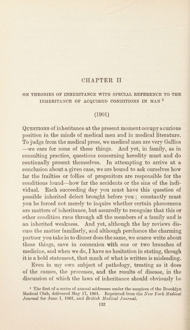CHAPTER II ON THEORIES OF INHERITANCE WITH SPECIAL REFERENCE TO THE INHERITANCE OF ACQUIRED CONDITIONS IN MAN 1 (1901) Questions of inheritance at the present moment occupy a curious position in the minds of medical men and in medical literature. To judge from the medical press, we medical men are very Gallios —we care for none of these things. And yet, in family, as in consulting practice, questions concerning heredity must and do continually present themselves. In attempting to arrive at a conclusion about a given case, we are bound to ask ourselves how far the frailties or follies of progenitors are responsible for the conditions found—how far the accidents or the sins of the indi¬ vidual. Each succeeding day you must have this question of possible inherited defect brought before you ; constantly must you be forced not merely to inquire whether certain phenomena are matters of inheritance, but assuredly to recognize that this or other condition runs through all the members of a family and is an inherited weakness. And yet, although the lay reviews dis¬ cuss the matter familiarly, and although perchance the charming partner you take in to dinner does the same, we scarce write about these things, save in connexion with one or two branches of medicine, and when we do, I have no hesitation in stating, though it is a bold statement, that much of what is written is misleading. Even in my own subject of pathology, treating as it does of the causes, the processes, and the results of disease, in the discussion of which the laws of inheritance should obviously be 1 The first of a series of annual addresses under the auspices of the Brooklyn Medical Club, delivered May 17, 1901. Reprinted from the New York Medical Journal for June 1, 1901, and British Medical Journal.