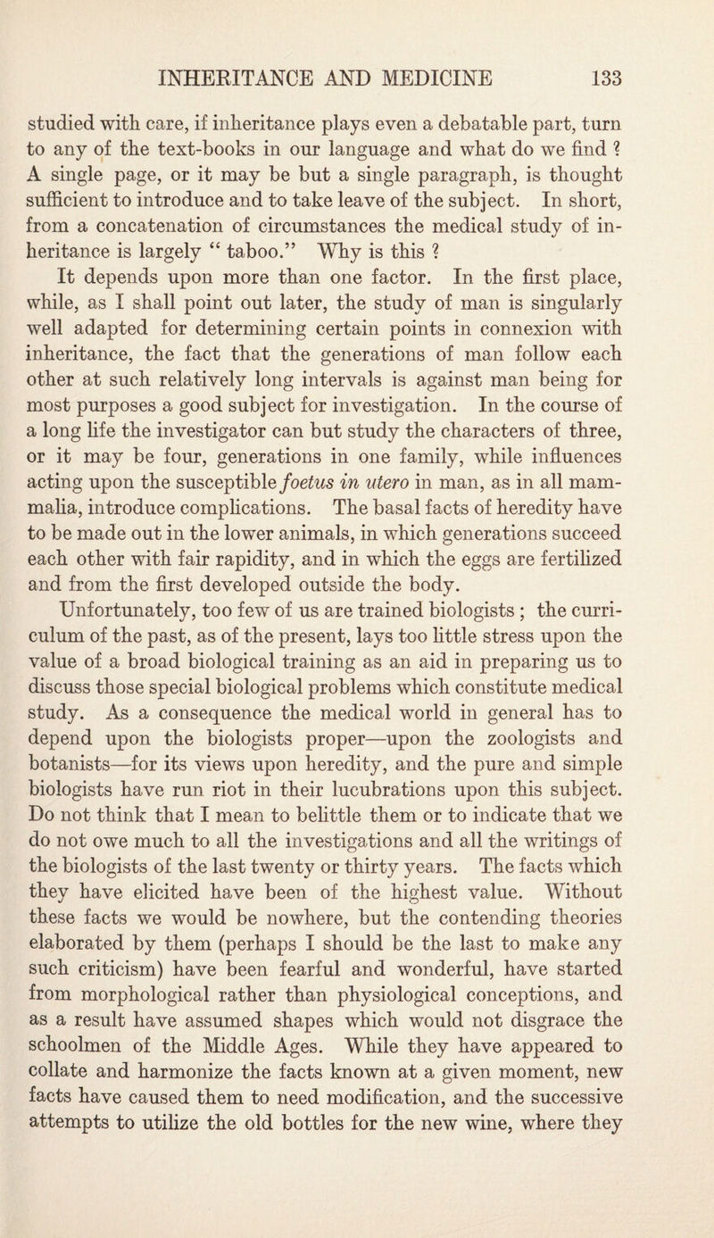 studied with care, if inheritance plays even a debatable part, turn to any of the text-books in our language and what do we find ? A single page, or it may be but a single paragraph, is thought sufficient to introduce and to take leave of the subject. In short, from a concatenation of circumstances the medical study of in¬ heritance is largely “ taboo.” Why is this ? It depends upon more than one factor. In the first place, while, as I shall point out later, the study of man is singularly well adapted for determining certain points in connexion with inheritance, the fact that the generations of man follow each other at such relatively long intervals is against man being for most purposes a good subject for investigation. In the course of a long life the investigator can but study the characters of three, or it may be four, generations in one family, while influences acting upon the susceptible foetus in utero in man, as in all mam¬ malia, introduce complications. The basal facts of heredity have to be made out in the lower animals, in which generations succeed each other with fair rapidity, and in which the eggs are fertilized and from the first developed outside the body. Unfortunately, too few of us are trained biologists ; the curri¬ culum of the past, as of the present, lays too little stress upon the value of a broad biological training as an aid in preparing us to discuss those special biological problems which constitute medical study. As a consequence the medical world in general has to depend upon the biologists proper—upon the zoologists and botanists—for its views upon heredity, and the pure and simple biologists have run riot in their lucubrations upon this subject. Do not think that I mean to belittle them or to indicate that we do not owe much to all the investigations and all the writings of the biologists of the last twenty or thirty years. The facts which they have elicited have been of the highest value. Without these facts we would be nowhere, but the contending theories elaborated by them (perhaps I should be the last to make any such criticism) have been fearful and wonderful, have started from morphological rather than physiological conceptions, and as a result have assumed shapes which would not disgrace the schoolmen of the Middle Ages. While they have appeared to collate and harmonize the facts known at a given moment, new facts have caused them to need modification, and the successive attempts to utilize the old bottles for the new wine, where they