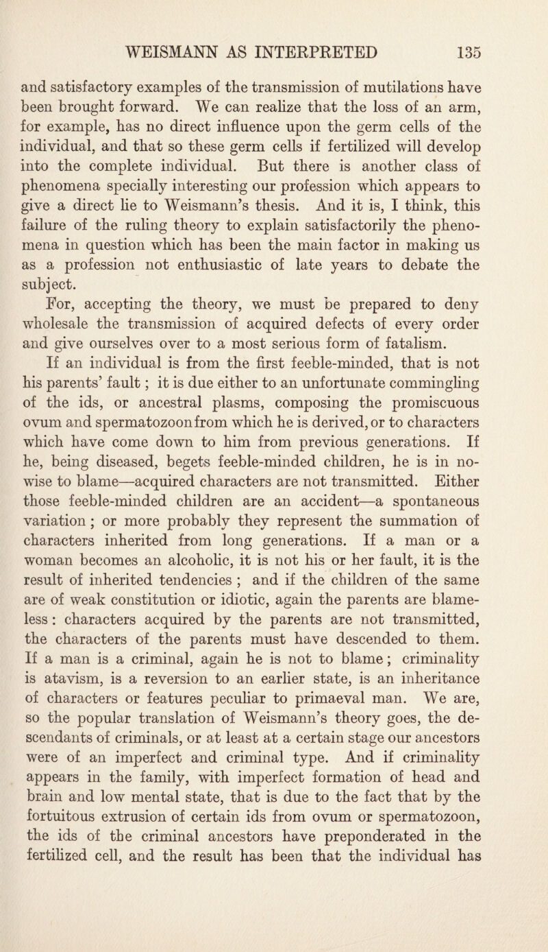and satisfactory examples of the transmission of mutilations have been brought forward. We can realize that the loss of an arm, for example, has no direct influence upon the germ cells of the individual, and that so these germ cells if fertilized will develop into the complete individual. But there is another class of phenomena specially interesting our profession which appears to give a direct he to Weismann’s thesis. And it is, I think, this failure of the ruling theory to explain satisfactorily the pheno¬ mena in question which has been the main factor in making us as a profession not enthusiastic of late years to debate the subject. For, accepting the theory, we must be prepared to deny wholesale the transmission of acquired defects of every order and give ourselves over to a most serious form of fatalism. If an individual is from the first feeble-minded, that is not his parents’ fault; it is due either to an unfortunate commingling of the ids, or ancestral plasms, composing the promiscuous ovum and spermatozoon from which he is derived, or to characters which have come down to him from previous generations. If he, being diseased, begets feeble-minded children, he is in no¬ wise to blame—acquired characters are not transmitted. Either those feeble-minded children are an accident—a spontaneous variation; or more probably they represent the summation of characters inherited from long generations. If a man or a woman becomes an alcoholic, it is not his or her fault, it is the result of inherited tendencies ; and if the children of the same are of weak constitution or idiotic, again the parents are blame¬ less : characters acquired by the parents are not transmitted, the characters of the parents must have descended to them. If a man is a criminal, again he is not to blame; criminality is atavism, is a reversion to an earlier state, is an inheritance of characters or features peculiar to primaeval man. We are, so the popular translation of Weismann’s theory goes, the de¬ scendants of criminals, or at least at a certain stage our ancestors were of an imperfect and criminal type. And if criminality appears in the family, with imperfect formation of head and brain and low mental state, that is due to the fact that by the fortuitous extrusion of certain ids from ovum or spermatozoon, the ids of the criminal ancestors have preponderated in the fertilized cell, and the result has been that the individual has
