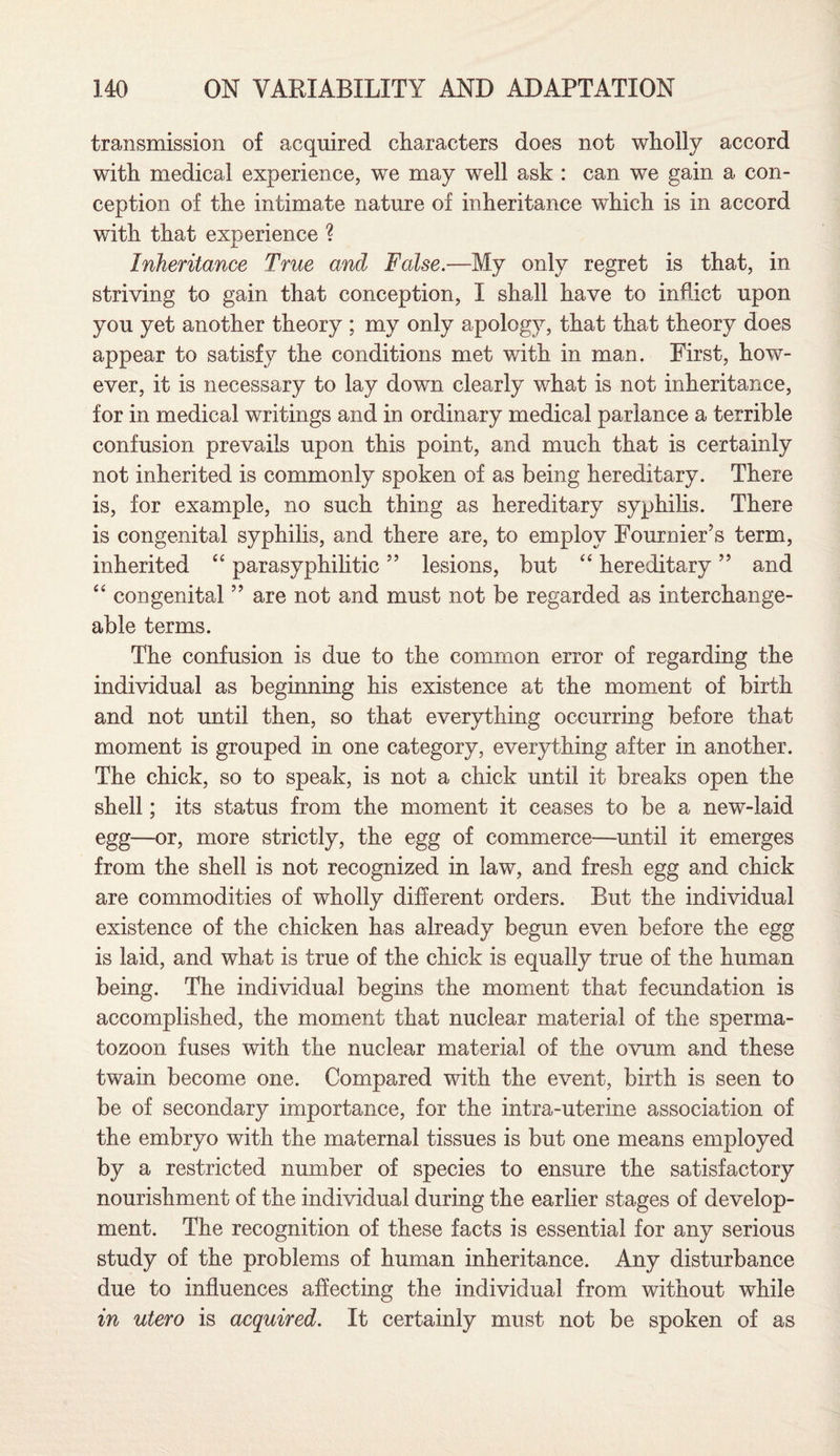 transmission of acquired characters does not wholly accord with medical experience, we may well ask : can we gain a con¬ ception of the intimate nature of inheritance which is in accord with that experience ? Inheritance True and False.—My only regret is that, in striving to gain that conception, I shall have to inflict upon you yet another theory ; my only apology, that that theory does appear to satisfy the conditions met with in man. First, how¬ ever, it is necessary to lay down clearly what is not inheritance, for in medical writings and in ordinary medical parlance a terrible confusion prevails upon this point, and much that is certainly not inherited is commonly spoken of as being hereditary. There is, for example, no such thing as hereditary syphilis. There is congenital syphilis, and there are, to employ Fournier's term, inherited “ parasyphilitic ” lesions, but “ hereditary ” and ‘4 congenital ” are not and must not be regarded as interchange¬ able terms. The confusion is due to the common error of regarding the individual as beginning his existence at the moment of birth and not until then, so that everything occurring before that moment is grouped in one category, everything after in another. The chick, so to speak, is not a chick until it breaks open the shell; its status from the moment it ceases to be a new-laid egg—or, more strictly, the egg of commerce—until it emerges from the shell is not recognized in law, and fresh egg and chick are commodities of wholly different orders. But the individual existence of the chicken has already begun even before the egg is laid, and what is true of the chick is equally true of the human being. The individual begins the moment that fecundation is accomplished, the moment that nuclear material of the sperma¬ tozoon fuses with the nuclear material of the ovum and these twain become one. Compared with the event, birth is seen to be of secondary importance, for the intra-uterine association of the embryo with the maternal tissues is but one means employed by a restricted number of species to ensure the satisfactory nourishment of the individual during the earlier stages of develop¬ ment. The recognition of these facts is essential for any serious study of the problems of human inheritance. Any disturbance due to influences affecting the individual from without while in utero is acquired. It certainly must not be spoken of as