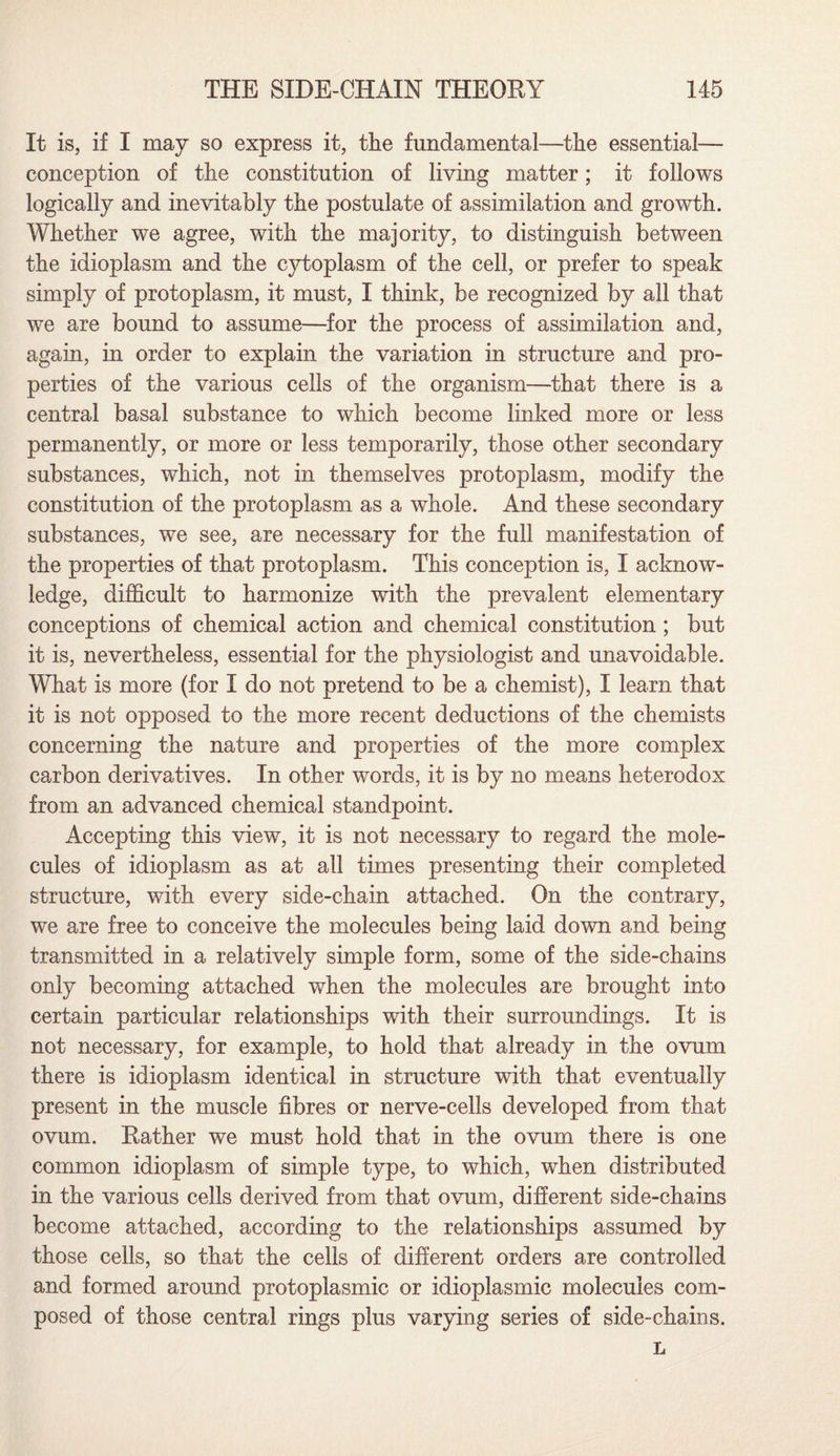 It is, if I may so express it, the fundamental—the essential— conception of the constitution of living matter; it follows logically and inevitably the postulate of assimilation and growth. Whether we agree, with the majority, to distinguish between the idioplasm and the cytoplasm of the cell, or prefer to speak simply of protoplasm, it must, I think, be recognized by all that we are bound to assume—for the process of assimilation and, again, in order to explain the variation in structure and pro¬ perties of the various cells of the organism—that there is a central basal substance to which become linked more or less permanently, or more or less temporarily, those other secondary substances, which, not in themselves protoplasm, modify the constitution of the protoplasm as a whole. And these secondary substances, we see, are necessary for the full manifestation of the properties of that protoplasm. This conception is, I acknow¬ ledge, difficult to harmonize with the prevalent elementary conceptions of chemical action and chemical constitution ; but it is, nevertheless, essential for the physiologist and unavoidable. What is more (for I do not pretend to be a chemist), I learn that it is not opposed to the more recent deductions of the chemists concerning the nature and properties of the more complex carbon derivatives. In other words, it is by no means heterodox from an advanced chemical standpoint. Accepting this view, it is not necessary to regard the mole¬ cules of idioplasm as at all times presenting their completed structure, with every side-chain attached. On the contrary, we are free to conceive the molecules being laid down and being transmitted in a relatively simple form, some of the side-chains only becoming attached when the molecules are brought into certain particular relationships with their surroundings. It is not necessary, for example, to hold that already in the ovum there is idioplasm identical in structure with that eventually present in the muscle fibres or nerve-cells developed from that ovum. Eather we must hold that in the ovum there is one common idioplasm of simple type, to which, when distributed in the various cells derived from that ovum, different side-chains become attached, according to the relationships assumed by those cells, so that the cells of different orders are controlled and formed around protoplasmic or idioplasmic molecules com¬ posed of those central rings plus varying series of side-chains. L