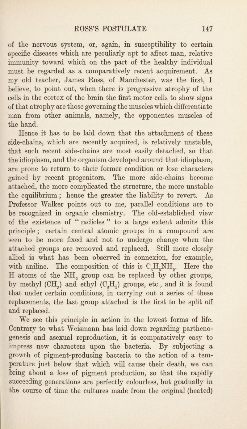 of tlie nervous system, or, again, in susceptibility to certain specific diseases which are peculiarly apt to affect man, relative immunity toward which on the part of the healthy individual must be regarded as a comparatively recent acquirement. As my old teacher, James Ross, of Manchester, was the first, I believe, to point out, when there is progressive atrophy of the cells in the cortex of the brain the first motor cells to show signs of that atrophy are those governing the muscles which differentiate man from other animals, namely, the opponentes muscles of the hand. Hence it has to be laid down that the attachment of these side-chains, which are recently acquired, is relatively unstable, that such recent side-chains are most easily detached, so that the idioplasm, and the organism developed around that idioplasm, are prone to return to their former condition or lose characters gained by recent progenitors. The more side-chains become attached, the more complicated the structure, the more unstable the equilibrium; hence the greater the liability to revert. As Professor Walker points out to me, parallel conditions are to be recognized in organic chemistry. The old-established view of the existence of “ radicles ” to a large extent admits this principle ; certain central atomic groups in a compound are seen to be more fixed and not to undergo change when the attached groups are removed and replaced. Still more closely allied is what has been observed in connexion, for example, with aniline. The composition of this is CgH5NH2. Here the H atoms of the NH2 group can be replaced by other groups, by methyl (CH3) and ethyl (C9H5) groups, etc., and it is found that under certain conditions, in carrying out a series of these replacements, the last group attached is the first to be split off and replaced. We see this principle in action in the lowest forms of life. Contrary to what Weismann has laid down regarding partheno¬ genesis and asexual reproduction, it is comparatively easy to impress new characters upon the bacteria. By subjecting a growth of pigment-producing bacteria to the action of a tem¬ perature just below that which will cause their death, we can bring about a loss of pigment production, so that the rapidly succeeding generations are perfectly colourless, but gradually in the course of time the cultures made from the original (heated)