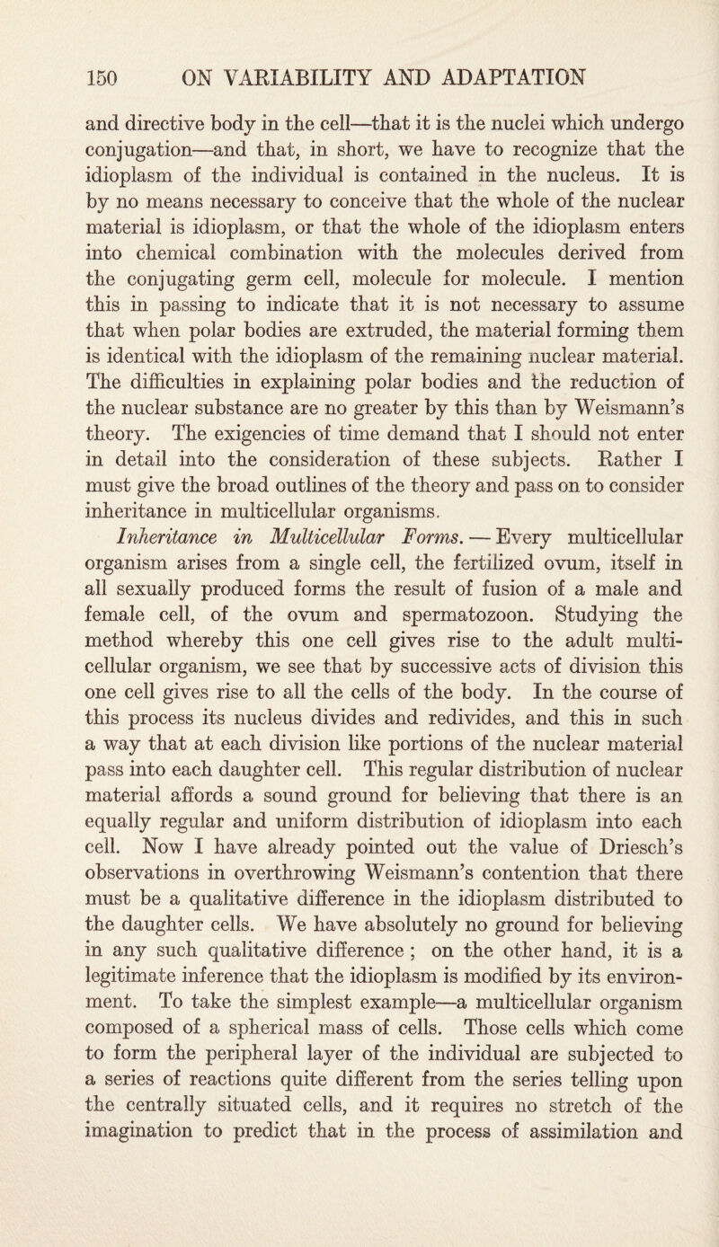 and directive body in the cell—that it is the nuclei which undergo conjugation—and that, in short, we have to recognize that the idioplasm of the individual is contained in the nucleus. It is by no means necessary to conceive that the whole of the nuclear material is idioplasm, or that the whole of the idioplasm enters into chemical combination with the molecules derived from the conjugating germ cell, molecule for molecule. I mention this in passing to indicate that it is not necessary to assume that when polar bodies are extruded, the material forming them is identical with the idioplasm of the remaining nuclear material. The difficulties in explaining polar bodies and the reduction of the nuclear substance are no greater by this than by Weismann’s theory. The exigencies of time demand that I should not enter in detail into the consideration of these subjects. Rather I must give the broad outlines of the theory and pass on to consider inheritance in multicellular organisms. Inheritance in Multicellular Forms. — Every multicellular organism arises from a single cell, the fertilized ovum, itself in all sexually produced forms the result of fusion of a male and female cell, of the ovum and spermatozoon. Studying the method whereby this one cell gives rise to the adult multi¬ cellular organism, we see that by successive acts of division this one cell gives rise to all the cells of the body. In the course of this process its nucleus divides and redivides, and this in such a way that at each division like portions of the nuclear material pass into each daughter cell. This regular distribution of nuclear material affords a sound ground for believing that there is an equally regular and uniform distribution of idioplasm into each cell. Now I have already pointed out the value of Driesch’s observations in overthrowing Weismann’s contention that there must be a qualitative difference in the idioplasm distributed to the daughter cells. We have absolutely no ground for believing in any such qualitative difference ; on the other hand, it is a legitimate inference that the idioplasm is modified by its environ¬ ment. To take the simplest example—a multicellular organism composed of a spherical mass of cells. Those cells which come to form the peripheral layer of the individual are subjected to a series of reactions quite different from the series telling upon the centrally situated cells, and it requires no stretch of the imagination to predict that in the process of assimilation and