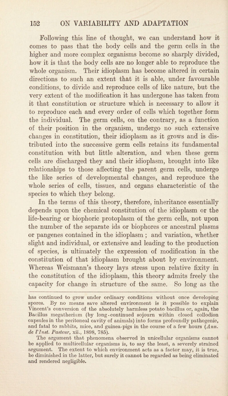Following this line of thought, we can understand how it comes to pass that the body cells and the germ cells in the higher and more complex organisms become so sharply divided, how it is that the body cells are no longer able to reproduce the whole organism. Their idioplasm has become altered in certain directions to such an extent that it is able, under favourable conditions, to divide and reproduce cells of like nature, but the very extent of the modification it has undergone has taken from it that constitution or structure which is necessary to allow it to reproduce each and every order of cells which together form the individual. The germ cells, on the contrary, as a function of their position in the organism, undergo no such extensive changes in constitution, their idioplasm as it grows and is dis¬ tributed into the successive germ cells retains its fundamental constitution with but little alteration, and when these germ cells are discharged they and their idioplasm, brought into like relationships to those affecting the parent germ cells, undergo the like series of developmental changes, and reproduce the whole series of cells, tissues, and organs characteristic of the species to which they belong. In the terms of this theory, therefore, inheritance essentially depends upon the chemical constitution of the idioplasm or the life-bearing or biophoric protoplasm of the germ cells, not upon the number of the separate ids or biophores or ancestral plasms or pangenes contained in the idioplasm ; and variation, whether slight and individual, or extensive and leading to the production of species, is ultimately the expression of modification in the constitution of that idioplasm brought about by environment. Whereas Weismann’s theory lays stress upon relative fixity in the constitution of the idioplasm, this theory admits freely the capacity for change in structure of the same. So long as the has continued to grow under ordinary conditions without once developing spores. By no means save altered environment is it possible to explain Vincent’s conversion of the absolutely harmless potato bacillus or, again, the Bacillus megatherium (by long - continued sojourn within closed collodion capsules in the peritoneal cavity of animals) into forms profoundly pathogenic, and fatal to rabbits, mice, and guinea-pigs in the course of a few hours {Ann. de VInst. Pasteur, xii., 1898, 785). The argument that phenomena observed in unicellular organisms cannot be applied to multicellular organisms is, to say the least, a severely strained argument. The extent to which environment acts as a factor may, it is true, be diminished in the latter, but surely it cannot be regarded as being eliminated and rendered negligible.