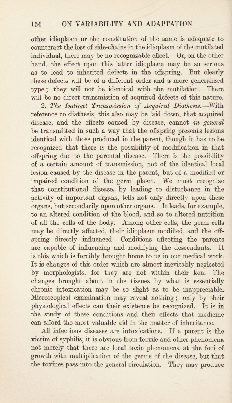 other idioplasm or the constitution of the same is adequate to counteract the loss of side-chains in the idioplasm of the mutilated individual, there may be no recognizable effect. Or, on the other hand, the effect upon this latter idioplasm may be so serious as to lead to inherited defects in the offspring. But clearly these defects will be of a different order and a more generalized type ; they will not be identical with the mutilation. There will be no direct transmission of acquired defects of this nature. 2. The Indirect Transmission of Acquired Diathesis.—With reference to diathesis, this also may be laid down, that acquired disease, and the effects caused by disease, cannot in general be transmitted in such a way that the offspring presents lesions identical with those produced in the parent, though it has to be recognized that there is the possibility of modification in that offspring due to the parental disease. There is the possibility of a certain amount of transmission, not of the identical local lesion caused by the disease in the parent, but of a modified or impaired condition of the germ plasm. We must recognize that constitutional disease, by leading to disturbance in the activity of important organs, tells not only directly upon these organs, but secondarily upon other organs. It leads, for example, to an altered condition of the blood, and so to altered nutrition of all the cells of the body. Among other cells, the germ cells may be directly affected, their idioplasm modified, and the off¬ spring directly influenced. Conditions affecting the parents are capable of influencing and modifying the descendants. It is this which is forcibly brought home to us in our medical work. It is changes of this order which are almost inevitably neglected by morphologists, for they are not within their ken. The changes brought about in the tissues by what is essentially chronic intoxication may be so slight as to be inappreciable. Microscopical examination may reveal nothing; only by their physiological effects can their existence be recognized. It is in the study of these conditions and their effects that medicine can afford the most valuable aid in the matter of inheritance. All infectious diseases are intoxications. If a parent is the victim of syphilis, it is obvious from febrile and other phenomena not merely that there are local toxic phenomena at the foci of growth with multiplication of the germs of the disease, but that the toxines pass into the general circulation. They may produce