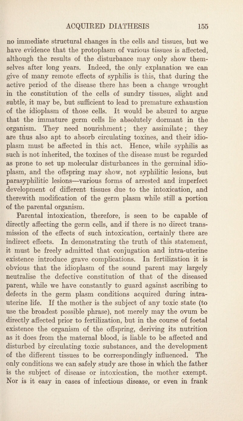 no immediate structural changes in the cells and tissues, but we have evidence that the protoplasm of various tissues is affected, although the results of the disturbance may only show them¬ selves after long years. Indeed, the only explanation we can give of many remote effects of syphilis is this, that during the active period of the disease there has been a change wrought in the constitution of the cells of sundry tissues, slight and subtle, it may be, but sufficient to lead to premature exhaustion of the idioplasm of those cells. It would be absurd to argue that the immature germ cells lie absolutely dormant in the organism. They need nourishment; they assimilate; they are thus also apt to absorb circulating toxines, and their idio¬ plasm must be affected in this act. Hence, while syphilis as such is not inherited, the toxines of the disease must be regarded as prone to set up molecular disturbances in the germinal idio¬ plasm, and the offspring may show, not syphilitic lesions, but parasyphilitic lesions—various forms of arrested and imperfect development of different tissues due to the intoxication, and therewith modification of the germ plasm while still a portion of the parental organism. Parental intoxication, therefore, is seen to be capable of directly affecting the germ cells, and if there is no direct trans¬ mission of the effects of such intoxication, certainly there are indirect effects. In demonstrating the truth of this statement, it must be freely admitted that conjugation and intra-uterine existence introduce grave complications. In fertilization it is obvious that the idioplasm of the sound parent may largely neutralise the defective constitution of that of the diseased parent, while we have constantly to guard against ascribing to defects in the germ plasm conditions acquired during intra¬ uterine life. If the mother is the subject of any toxic state (to use the broadest possible phrase), not merely may the ovum be directly affected prior to fertilization, but in the course of foetal existence the organism of the offspring, deriving its nutrition as it does from the maternal blood, is liable to be affected and disturbed by circulating toxic substances, and the development of the different tissues to be correspondingly influenced. The only conditions we can safely study are those in which the father is the subject of disease or intoxication, the mother exempt. Nor is it easy in cases of infectious disease, or even in frank