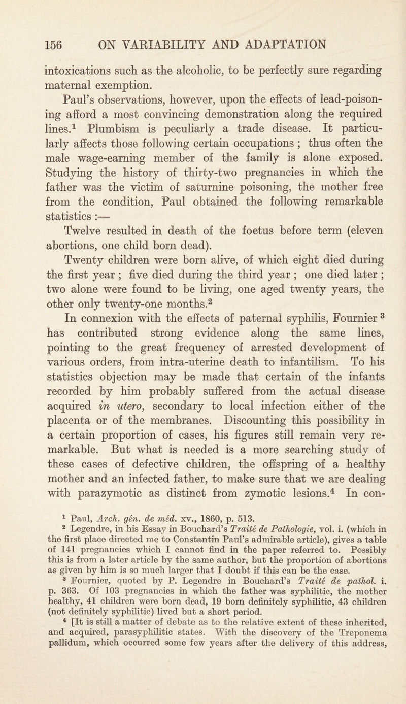 intoxications such as the alcoholic, to be perfectly sure regarding maternal exemption. Paul’s observations, however, upon the effects of lead-poison¬ ing afford a most convincing demonstration along the required lines.1 Plumbism is peculiarly a trade disease. It particu¬ larly affects those following certain occupations ; thus often the male wage-earning member of the family is alone exposed. Studying the history of thirty-two pregnancies in which the father was the victim of saturnine poisoning, the mother free from the condition, Paul obtained the following remarkable statistics :— Twelve resulted in death of the foetus before term (eleven abortions, one child born dead). Twenty children were born alive, of which eight died during the first year ; five died during the third year ; one died later ; two alone were found to be living, one aged twenty years, the other only twenty-one months.2 In connexion with the effects of paternal syphilis, Fournier 3 has contributed strong evidence along the same lines, pointing to the great frequency of arrested development of various orders, from intra-uterine death to infantilism. To his statistics objection may be made that certain of the infants recorded by him probably suffered from the actual disease acquired in utero, secondary to local infection either of the placenta or of the membranes. Discounting this possibility in a certain proportion of cases, his figures still remain very re¬ markable. But what is needed is a more searching study of these cases of defective children, the offspring of a healthy mother and an infected father, to make sure that we are dealing with parazymotic as distinct from zymotic lesions.4 In con- 1 Paul, Arcli. gen. de med. xv., 1860, p. 513. 2 Legendre, in his Essay in Bouchard’s Traite de Pathologie, vol. i. (which in the first place directed me to Constantin Paul’s admirable article), gives a table of 141 pregnancies which I cannot find in the paper referred to. Possibly this is from a later article by the same author, but the proportion of abortions as given by him is so much larger that I doubt if this can be the case. 3 Fournier, quoted by P. Legendre in Bouchard’s Traite de pathol. i. p. 363. Of 103 pregnancies in which the father was syphilitic, the mother healthy, 41 children were born dead, 19 born definitely syphilitic, 43 children (not definitely syphilitic) lived but a short period. 4 [It is still a matter of debate as to the relative extent of these inherited, and acquired, parasyphilitic states. With the discovery of the Treponema pallidum, which occurred some few years after the delivery of this address,