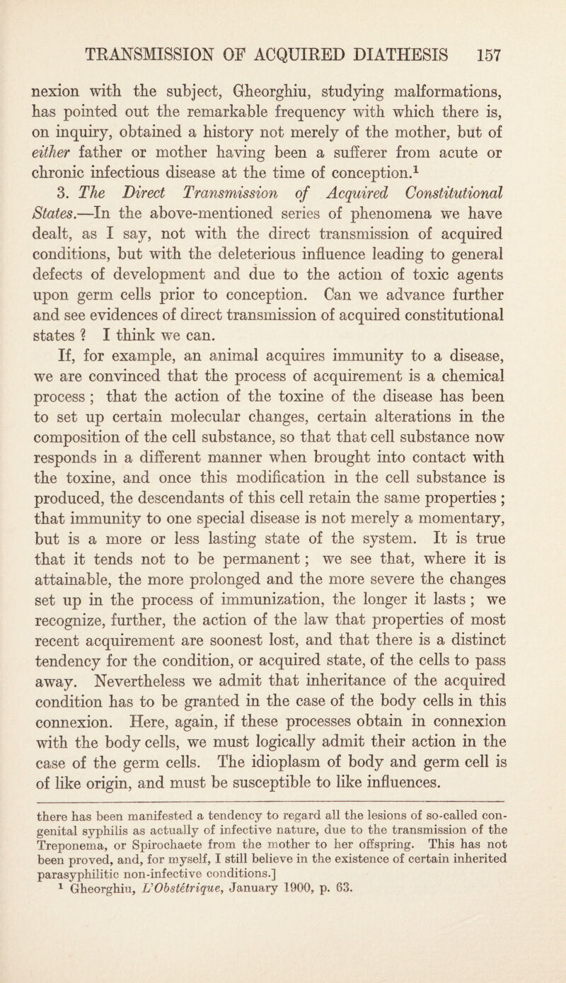 nexion with the subject, Gheorghiu, studying malformations, has pointed out the remarkable frequency with which there is, on inquiry, obtained a history not merely of the mother, but of either father or mother having been a sufferer from acute or chronic infectious disease at the time of conception.* 1 3. The Direct Transmission of Acquired Constitutional States.—In the above-mentioned series of phenomena we have dealt, as I say, not with the direct transmission of acquired conditions, but with the deleterious influence leading to general defects of development and due to the action of toxic agents upon germ cells prior to conception. Can we advance further and see evidences of direct transmission of acquired constitutional states ? I think we can. If, for example, an animal acquires immunity to a disease, we are convinced that the process of acquirement is a chemical process ; that the action of the toxine of the disease has been to set up certain molecular changes, certain alterations in the composition of the cell substance, so that that cell substance now responds in a different manner when brought into contact with the toxine, and once this modification in the cell substance is produced, the descendants of this cell retain the same properties ; that immunity to one special disease is not merely a momentary, but is a more or less lasting state of the system. It is true that it tends not to be permanent; we see that, where it is attainable, the more prolonged and the more severe the changes set up in the process of immunization, the longer it lasts; we recognize, further, the action of the law that properties of most recent acquirement are soonest lost, and that there is a distinct tendency for the condition, or acquired state, of the cells to pass away. Nevertheless we admit that inheritance of the acquired condition has to be granted in the case of the body cells in this connexion. Here, again, if these processes obtain in connexion with the body cells, we must logically admit their action in the case of the germ cells. The idioplasm of body and germ cell is of like origin, and must be susceptible to like influences. there has been manifested a tendency to regard all the lesions of so-called con¬ genital syphilis as actually of infective nature, due to the transmission of the Treponema, or Spirochaete from the mother to her offspring. This has not been proved, and, for myself, I still believe in the existence of certain inherited parasyphilitic non-infective conditions.] 1 Gheorghiu, UObstetrique, January 1900, p. 63.