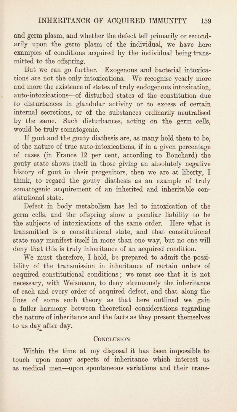 and germ plasm, and whether the defect tell primarily or second¬ arily upon the germ plasm of the individual, we have here examples of conditions acquired by the individual being trans¬ mitted to the offspring. But we can go further. Exogenous and bacterial intoxica¬ tions are not the only intoxications. We recognise yearly more and more the existence of states of truly endogenous intoxication, auto-intoxications—of disturbed states of the constitution due to disturbances in glandular activity or to excess of certain internal secretions, or of the substances ordinarily neutralised by the same. Such disturbances, acting on the germ cells, would be truly somatogenic. If gout and the gouty diathesis are, as many hold them to be, of the nature of true auto-intoxications, if in a given percentage of cases (in France 12 per cent, according to Bouchard) the gouty state shows itself in those giving an absolutely negative history of gout in their progenitors, then we are at liberty, I think, to regard the gouty diathesis as an example of truly somatogenic acquirement of an inherited and inheritable con¬ stitutional state. Defect in body metabolism has led to intoxication of the germ cells, and the offspring show a peculiar liability to be the subjects of intoxications of the same order. Here what is transmitted is a constitutional state, and that constitutional state may manifest itself in more than one way, but no one will deny that this is truly inheritance of an acquired condition. We must therefore, I hold, be prepared to admit the possi¬ bility of the transmission in inheritance of certain orders of acquired constitutional conditions; we must see that it is not necessary, with Weismann, to deny strenuously the inheritance of each and every order of acquired defect, and that along the lines of some such theory as that here outlined we gain a fuller harmony between theoretical considerations regarding the nature of inheritance and the facts as they present themselves to us day after day. Conclusion Within the time at my disposal it has been impossible to touch upon many aspects of inheritance which interest us as medical men—upon spontaneous variations and their trans-
