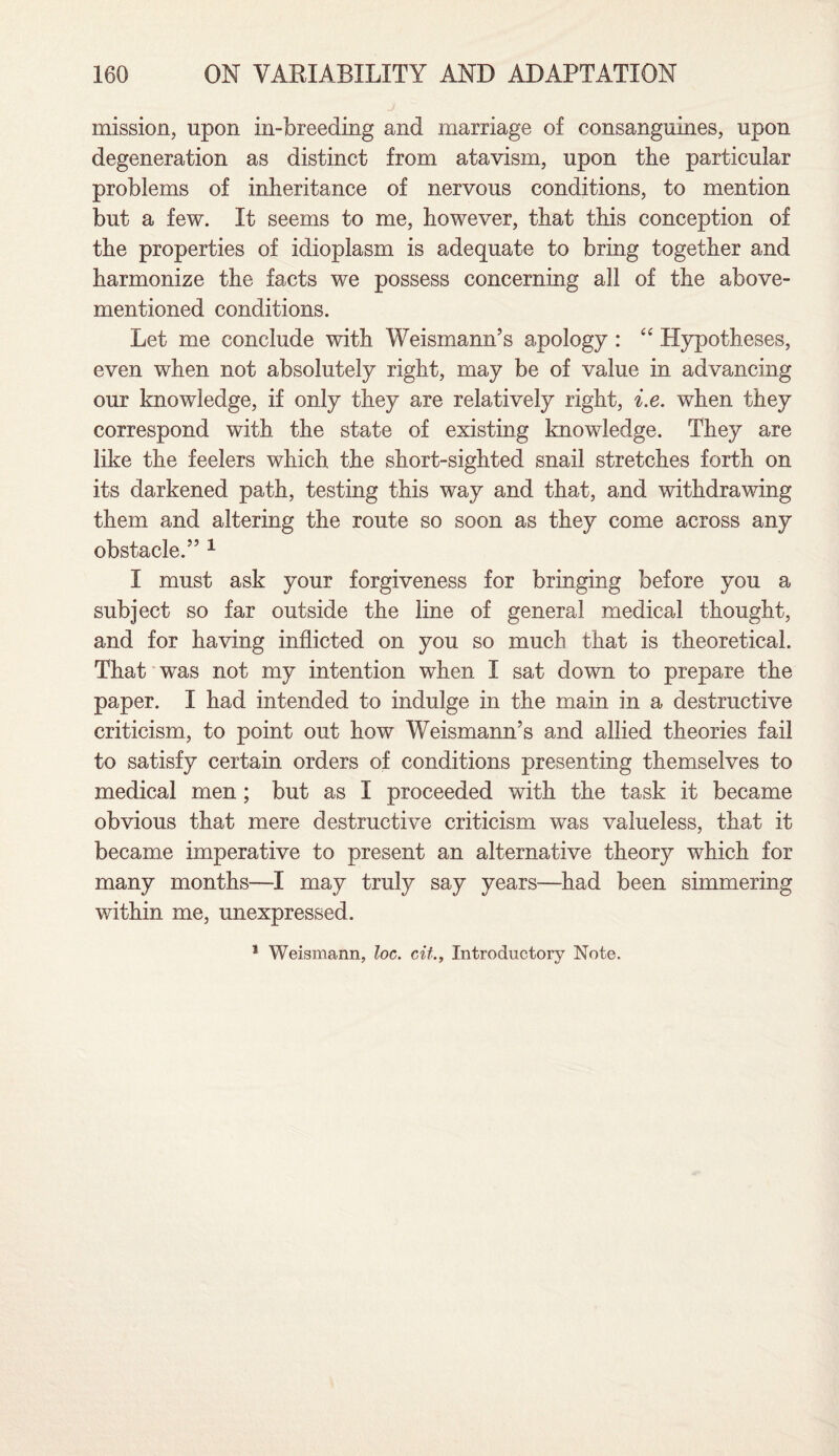 mission, upon in-breeding and marriage of consanguines, upon degeneration as distinct from atavism, upon the particular problems of inheritance of nervous conditions, to mention but a few. It seems to me, however, that this conception of the properties of idioplasm is adequate to bring together and harmonize the facts we possess concerning all of the above- mentioned conditions. Let me conclude with Weismann’s apology : “ Hypotheses, even when not absolutely right, may be of value in advancing our knowledge, if only they are relatively right, i.e. when they correspond with, the state of existing knowledge. They are like the feelers which the short-sighted snail stretches forth on its darkened path, testing this way and that, and withdrawing them and altering the route so soon as they come across any obstacle.” 1 I must ask your forgiveness for bringing before you a subject so far outside the line of general medical thought, and for having inflicted on you so much that is theoretical. That was not my intention when I sat down to prepare the paper. I had intended to indulge in the main in a destructive criticism, to point out how Weismann’s and allied theories fail to satisfy certain orders of conditions presenting themselves to medical men ; but as I proceeded with the task it became obvious that mere destructive criticism was valueless, that it became imperative to present an alternative theory which for many months—I may truly say years—had been simmering within me, unexpressed.
