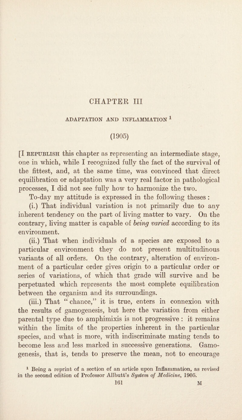 CHAPTER III ADAPTATION AND INFLAMMATION 1 (1905) [I republish this chapter as representing an intermediate stage, one in which, while I recognized fully the fact of the survival of the fittest, and, at the same time, was convinced that direct equilibration or adaptation was a very real factor in pathological processes, I did not see fully how to harmonize the two. To-day my attitude is expressed in the following theses : (i.) That individual variation is not primarily due to any inherent tendency on the part of living matter to vary. On the contrary, living matter is capable of being varied according to its environment. (ii.) That when individuals of a species are exposed to a particular environment they do not present multitudinous variants of all orders. On the contrary, alteration of environ¬ ment of a particular order gives origin to a particular order or series of variations, of which that grade will survive and be perpetuated which represents the most complete equilibration between the organism and its surroundings. (iii.) That “ chance,” it is true, enters in connexion with the results of gamogenesis, but here the variation from either parental type due to amphimixis is not progressive : it remains within the limits of the properties inherent in the particular species, and what is more, with indiscriminate mating tends to become less and less marked in successive generations. Gamo¬ genesis, that is, tends to preserve the mean, not to encourage 1 Being a reprint of a section of an article upon Inflammation, as revised in the second edition of Professor Allbutt’s System of Medicine, 1905.
