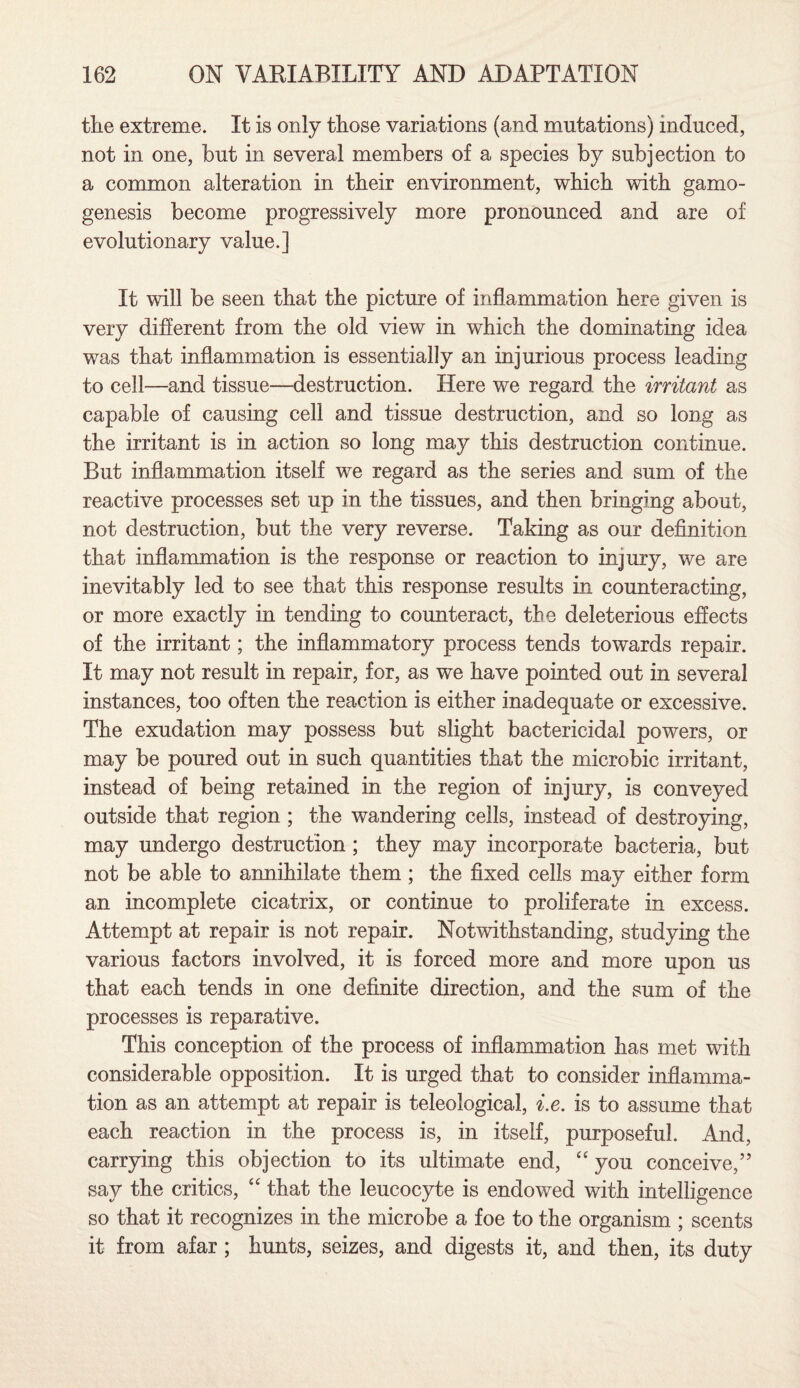 the extreme. It is only those variations (and mutations) induced, not in one, but in several members of a species by subjection to a common alteration in their environment, which with gamo- genesis become progressively more pronounced and are of evolutionary value.] It will be seen that the picture of inflammation here given is very different from the old view in which the dominating idea was that inflammation is essentially an injurious process leading to cell—and tissue—destruction. Here we regard the irritant as capable of causing cell and tissue destruction, and so long as the irritant is in action so long may this destruction continue. But inflammation itself we regard as the series and sum of the reactive processes set up in the tissues, and then bringing about, not destruction, but the very reverse. Taking as our definition that inflammation is the response or reaction to injury, we are inevitably led to see that this response results in counteracting, or more exactly in tending to counteract, the deleterious effects of the irritant; the inflammatory process tends towards repair. It may not result in repair, for, as we have pointed out in several instances, too often the reaction is either inadequate or excessive. The exudation may possess but slight bactericidal powers, or may be poured out in such quantities that the microbic irritant, instead of being retained in the region of injury, is conveyed outside that region ; the wandering cells, instead of destroying, may undergo destruction ; they may incorporate bacteria, but not be able to annihilate them ; the fixed cells may either form an incomplete cicatrix, or continue to proliferate in excess. Attempt at repair is not repair. Notwithstanding, studying the various factors involved, it is forced more and more upon us that each tends in one definite direction, and the sum of the processes is reparative. This conception of the process of inflammation has met with considerable opposition. It is urged that to consider inflamma¬ tion as an attempt at repair is teleological, i.e. is to assume that each reaction in the process is, in itself, purposeful. And, carrying this objection to its ultimate end, “ you conceive,” say the critics, “ that the leucocyte is endowed with intelligence so that it recognizes in the microbe a foe to the organism ; scents it from afar ; hunts, seizes, and digests it, and then, its duty