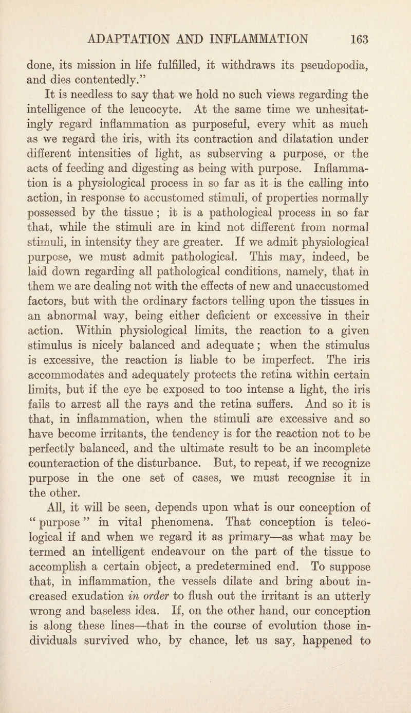 done, its mission in life fulfilled, it withdraws its pseudopodia, and dies contentedly.” It is needless to say that we hold no such views regarding the intelligence of the leucocyte. At the same time we unhesitat¬ ingly regard inflammation as purposeful, every whit as much as we regard the iris, with its contraction and dilatation under different intensities of light, as subserving a purpose, or the acts of feeding and digesting as being with purpose. Inflamma¬ tion is a physiological process in so far as it is the calling into action, in response to accustomed stimuli, of properties normally possessed by the tissue ; it is a pathological process in so far that, while the stimuli are in kind not different from normal stimuli, in intensity they are greater. If we admit physiological purpose, we must admit pathological. This may, indeed, be laid down regarding all pathological conditions, namely, that in them we are dealing not with the effects of new and unaccustomed factors, but with the ordinary factors telling upon the tissues in an abnormal way, being either deficient or excessive in their action. Within physiological limits, the reaction to a given stimulus is nicely balanced and adequate ; when the stimulus is excessive, the reaction is liable to be imperfect. The iris accommodates and adequately protects the retina within certain limits, but if the eye be exposed to too intense a light, the iris fails to arrest all the rays and the retina suffers. And so it is that, in inflammation, when the stimuli are excessive and so have become irritants, the tendency is for the reaction not to be perfectly balanced, and the ultimate result to be an incomplete counteraction of the disturbance. But, to repeat, if we recognize purpose in the one set of cases, we must recognise it in the other. All, it will be seen, depends upon what is our conception of “ purpose ” in vital phenomena. That conception is teleo¬ logical if and when we regard it as primary—as what may be termed an intelligent endeavour on the part of the tissue to accomplish a certain object, a predetermined end. To suppose that, in inflammation, the vessels dilate and bring about in¬ creased exudation in order to flush out the irritant is an utterly wrong and baseless idea. If, on the other hand, our conception is along these lines—that in the course of evolution those in¬ dividuals survived who, by chance, let us say, happened to