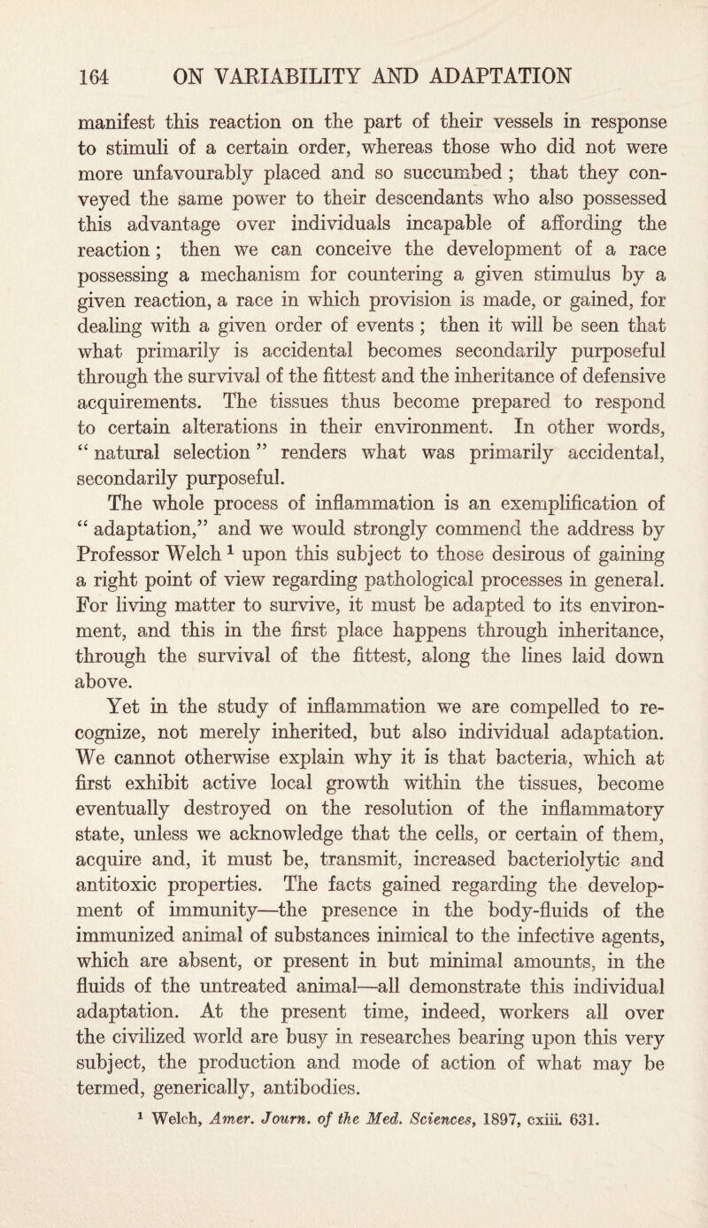 manifest this reaction on the part of their vessels in response to stimuli of a certain order, whereas those who did not were more unfavourably placed and so succumbed ; that they con¬ veyed the same power to their descendants who also possessed this advantage over individuals incapable of affording the reaction; then we can conceive the development of a race possessing a mechanism for countering a given stimulus by a given reaction, a race in which provision is made, or gained, for dealing with a given order of events ; then it will be seen that what primarily is accidental becomes secondarily purposeful through the survival of the fittest and the inheritance of defensive acquirements. The tissues thus become prepared to respond to certain alterations in their environment. In other words, “ natural selection ” renders what was primarily accidental, secondarily purposeful. The whole process of inflammation is an exemplification of “ adaptation,” and we would strongly commend the address by Professor Welch 1 upon this subject to those desirous of gaining a right point of view regarding pathological processes in general. For living matter to survive, it must be adapted to its environ¬ ment, and this in the first place happens through inheritance, through the survival of the fittest, along the lines laid down above. Yet in the study of inflammation we are compelled to re¬ cognize, not merely inherited, but also individual adaptation. We cannot otherwise explain why it is that bacteria, which at first exhibit active local growth within the tissues, become eventually destroyed on the resolution of the inflammatory state, unless we acknowledge that the cells, or certain of them, acquire and, it must be, transmit, increased bacteriolytic and antitoxic properties. The facts gained regarding the develop¬ ment of immunity—the presence in the body-fluids of the immunized animal of substances inimical to the infective agents, which are absent, or present in but minimal amounts, in the fluids of the untreated animal—all demonstrate this individual adaptation. At the present time, indeed, workers all over the civilized world are busy in researches bearing upon this very subject, the production and mode of action of what may be termed, generically, antibodies. 1 Welch, Amer. Journ. of the Med. Sciences, 1897, cxiii. 631.
