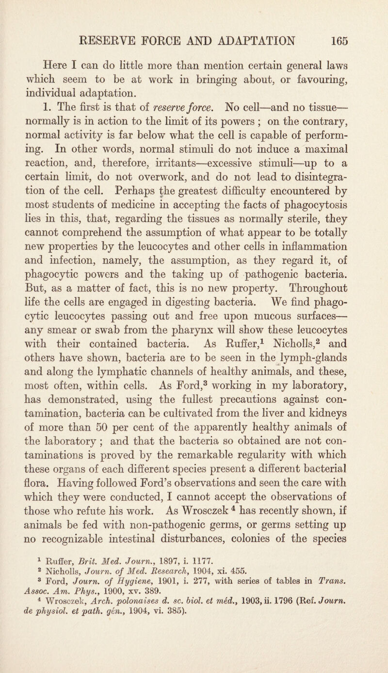 Here I can do little more than mention certain general laws which seem to be at work in bringing about, or favouring, individual adaptation. 1. The first is that of reserve force. No cell—and no tissue— normally is in action to the limit of its powers ; on the contrary, normal activity is far below what the cell is capable of perform¬ ing. In other words, normal stimuli do not induce a maximal reaction, and, therefore, irritants—excessive stimuli—up to a certain limit, do not overwork, and do not lead to disintegra¬ tion of the cell. Perhaps the greatest difficulty encountered by most students of medicine in accepting the facts of phagocytosis lies in this, that, regarding the tissues as normally sterile, they cannot comprehend the assumption of what appear to be totally new properties by the leucocytes and other cells in inflammation and infection, namely, the assumption, as they regard it, of phagocytic powers and the taking up of pathogenic bacteria. But, as a matter of fact, this is no new property. Throughout life the cells are engaged in digesting bacteria. We find phago¬ cytic leucocytes passing out and free upon mucous surfaces— any smear or swab from the pharynx will show these leucocytes with their contained bacteria. As Ruffer,1 Nicholls,2 and others have shown, bacteria are to be seen in the lymph-glands and along the lymphatic channels of healthy animals, and these, most often, within cells. As Ford,3 working in my laboratory, has demonstrated, using the fullest precautions against con¬ tamination, bacteria can be cultivated from the liver and kidneys of more than 50 per cent of the apparently healthy animals of the laboratory ; and that the bacteria so obtained are not con¬ taminations is proved by the remarkable regularity with which these organs of each different species present a different bacterial flora. Having followed Ford’s observations and seen the care with which they were conducted, I cannot accept the observations of those who refute his work. As Wrosczek 4 has recently shown, if animals be fed with non-pathogenic germs, or germs setting up no recognizable intestinal disturbances, colonies of the species 1 Ruffer, Brit. Med. Journ., 1897, i. 1177. 2 Nicholls, Journ. of Med. Research, 1904, xi. 455. 3 Ford, Journ. of Hygiene, 1901, i. 277, with series of tables in Trans. Assoc. Am. Rhys., 1900, xv. 389. 4 Wrosczek, Arch, polonaises d. sc. biol. et med., 1903, ii. 1796 (Ref. Journ. de physiol, et path, gen., 1904, vi. 385).