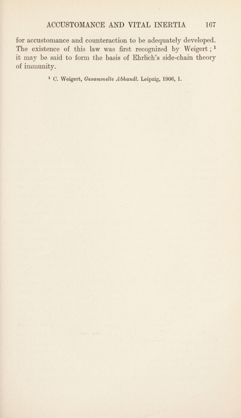 for accustomance and counteraction to be adequately developed. The existence of this law was first recognized by Weigert;1 it may be said to form the basis of Ehrlich’s side-chain theory of immunity. 1 C. Weigert, Oesammelte Abhandl. Leipzig, 1906, 1.