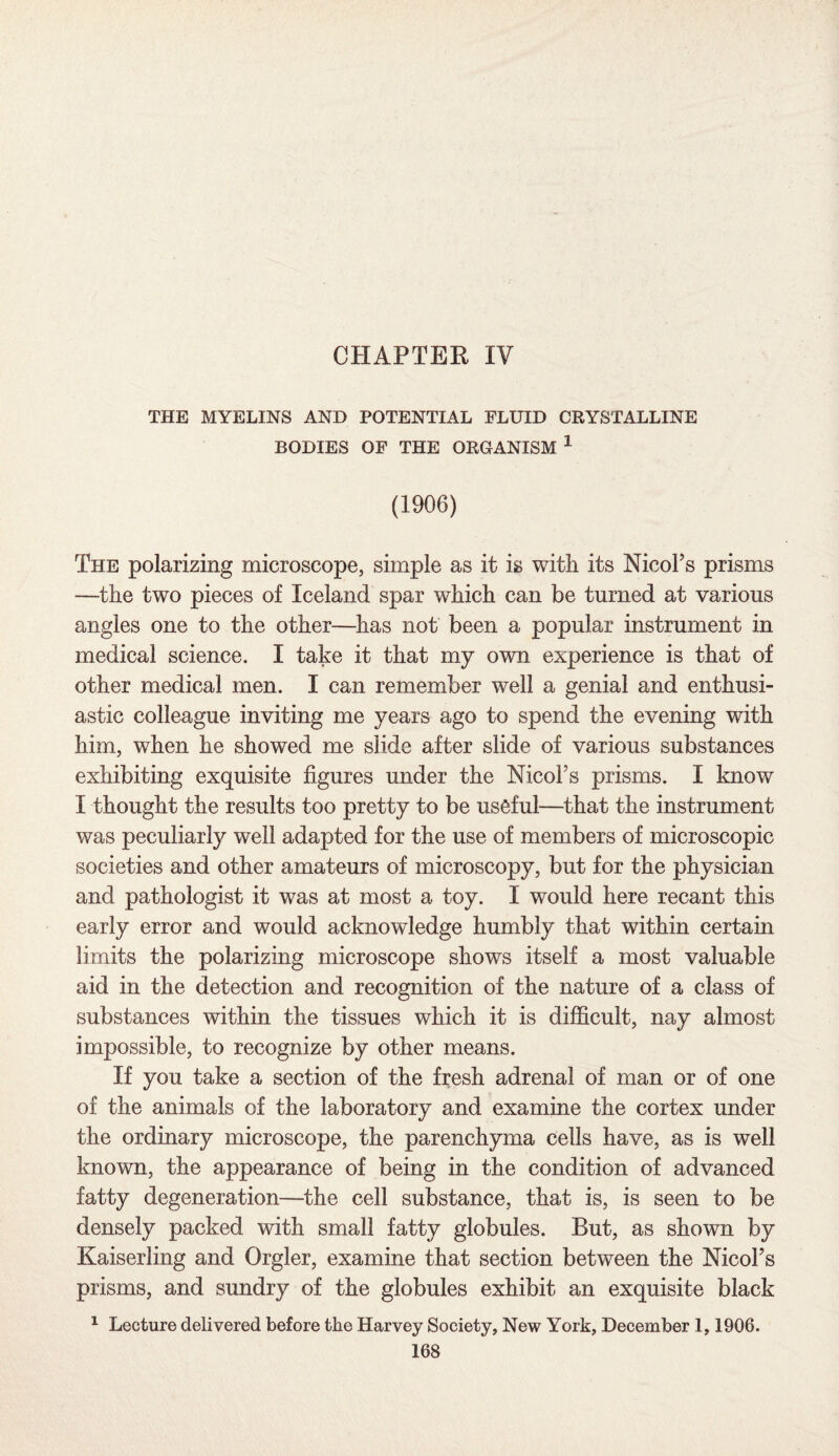 CHAPTER IV THE MYELINS AND POTENTIAL FLUID CRYSTALLINE BODIES OF THE ORGANISM 1 (1906) The polarizing microscope, simple as it is with its NicoFs prisms —the two pieces of Iceland spar which can be turned at various angles one to the other—has not been a popular instrument in medical science. I take it that my own experience is that of other medical men. I can remember well a genial and enthusi¬ astic colleague inviting me years ago to spend the evening with him, when he showed me slide after slide of various substances exhibiting exquisite figures under the NicoFs prisms. I know I thought the results too pretty to be useful—that the instrument was peculiarly well adapted for the use of members of microscopic societies and other amateurs of microscopy, but for the physician and pathologist it was at most a toy. I would here recant this early error and would acknowledge humbly that within certain limits the polarizing microscope shows itself a most valuable aid in the detection and recognition of the nature of a class of substances within the tissues which it is difficult, nay almost impossible, to recognize by other means. If you take a section of the fresh adrenal of man or of one of the animals of the laboratory and examine the cortex under the ordinary microscope, the parenchyma cells have, as is well known, the appearance of being in the condition of advanced fatty degeneration—the cell substance, that is, is seen to be densely packed with small fatty globules. But, as shown by Kaiserling and Orgler, examine that section between the NicoFs prisms, and sundry of the globules exhibit an exquisite black 1 Lecture delivered before the Harvey Society, New York, December 1,1906.