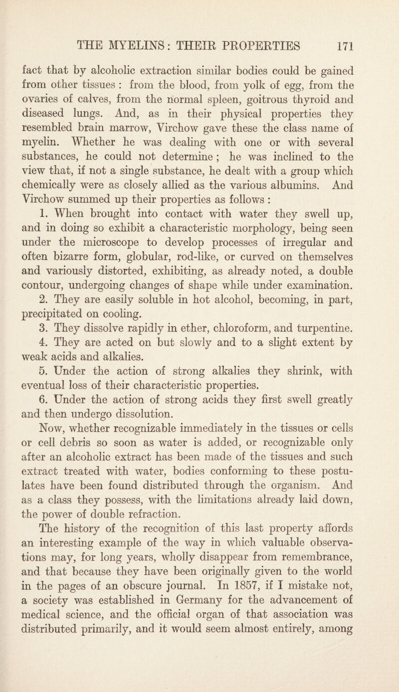 fact that by alcoholic extraction similar bodies could be gained from other tissues : from the blood, from yolk of egg, from the ovaries of calves, from the normal spleen, goitrous thyroid and diseased lungs. And, as in their physical properties they resembled brain marrow, Virchow gave these the class name of myelin. Whether he was dealing with one or with several substances, he could not determine ; he was inclined to the view that, if not a single substance, he dealt with a group which chemically were as closely allied as the various albumins. And Virchow summed up their properties as follows : 1. When brought into contact with water they swell up, and in doing so exhibit a characteristic morphology, being seen under the microscope to develop processes of irregular and often bizarre form, globular, rod-like, or curved on themselves and variously distorted, exhibiting, as already noted, a double contour, undergoing changes of shape while under examination. 2. They are easily soluble in hot alcohol, becoming, in part, precipitated on cooling. 3. They dissolve rapidly in ether, chloroform, and turpentine. 4. They are acted on but slowly and to a slight extent by weak acids and alkalies. 5. Under the action of strong alkalies they shrink, with eventual loss of their characteristic properties. 6. Under the action of strong acids they first swell greatly and then undergo dissolution. Now, whether recognizable immediately in the tissues or cells or cell debris so soon as water is added, or recognizable only after an alcoholic extract has been made of the tissues and such extract treated with water, bodies conforming to these postu¬ lates have been found distributed through the organism. And as a class they possess, with the limitations already laid down, the power of double refraction. The history of the recognition of this last property affords an interesting example of the way in which valuable observa¬ tions may, for long years, wholly disappear from remembrance, and that because they have been originally given to the world in the pages of an obscure journal. In 1857, if I mistake not, a society was established in Germany for the advancement of medical science, and the official organ of that association was distributed primarily, and it would seem almost entirely, among