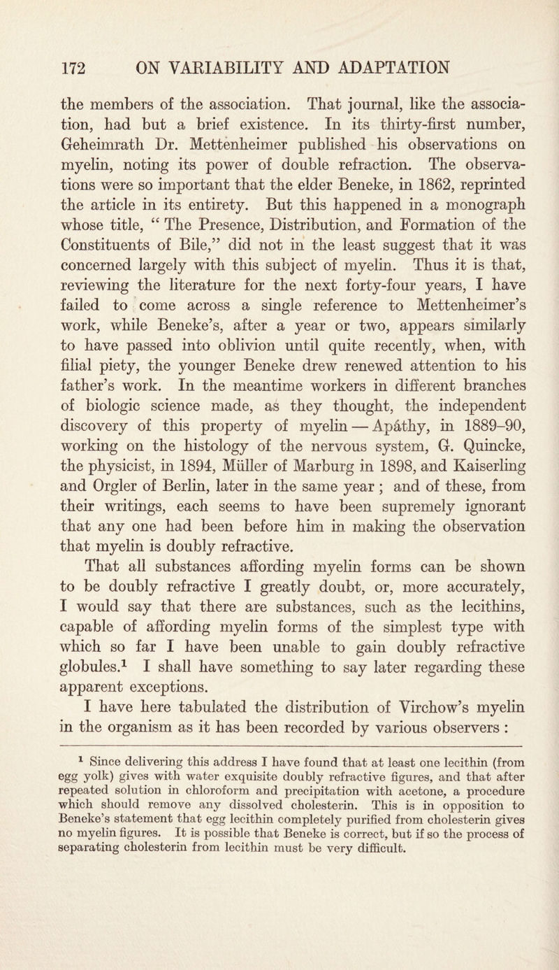 the members of the association. That journal, like the associa¬ tion, had but a brief existence. In its thirty-first number, Geheimrath Dr. Mettenheimer published his observations on myelin, noting its power of double refraction. The observa¬ tions were so important that the elder Beneke, in 1862, reprinted the article in its entirety. But this happened in a monograph whose title, “ The Presence, Distribution, and Formation of the Constituents of Bile/’ did not in the least suggest that it was concerned largely with this subject of myelin. Thus it is that, reviewing the literature for the next forty-four years, I have failed to come across a single reference to Mettenheimer’s work, while Beneke’s, after a year or two, appears similarly to have passed into oblivion until quite recently, when, with filial piety, the younger Beneke drew renewed attention to his father’s work. In the meantime workers in different branches of biologic science made, as they thought, the independent discovery of this property of myelin — Apathy, in 1889-90, working on the histology of the nervous system, G. Quincke, the physicist, in 1894, Muller of Marburg in 1898, and Kaiserling and Orgler of Berlin, later in the same year ; and of these, from their writings, each seems to have been supremely ignorant that any one had been before him in making the observation that myelin is doubly refractive. That all substances affording myelin forms can be shown to be doubly refractive I greatly doubt, or, more accurately, I would say that there are substances, such as the lecithins, capable of affording myelin forms of the simplest type with which so far I have been unable to gain doubly refractive globules.1 I shall have something to say later regarding these apparent exceptions. I have here tabulated the distribution of Virchow’s myelin in the organism as it has been recorded by various observers : 1 Since delivering this address I have found that at least one lecithin (from egg yolk) gives with water exquisite doubly refractive figures, and that after repeated solution in chloroform and precipitation with acetone, a procedure which should remove any dissolved cholesterin. This is in opposition to Beneke’s statement that egg lecithin completely purified from cholesterin gives no myelin figures. It is possible that Beneke is correct, but if so the process of separating cholesterin from lecithin must be very difficult.