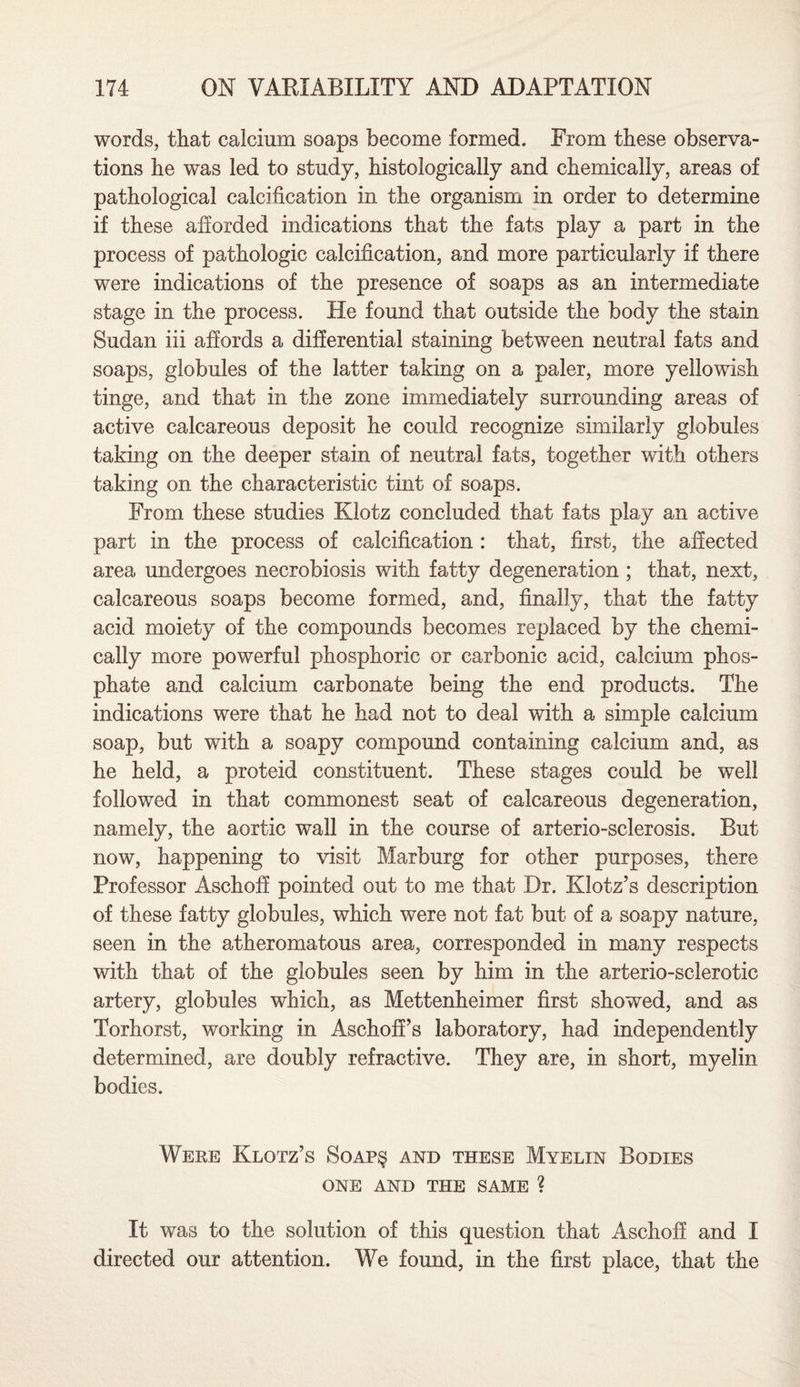 words, that calcium soaps become formed. From these observa¬ tions he was led to study, histologically and chemically, areas of pathological calcification in the organism in order to determine if these afforded indications that the fats play a part in the process of pathologic calcification, and more particularly if there were indications of the presence of soaps as an intermediate stage in the process. He found that outside the body the stain Sudan iii affords a differential staining between neutral fats and soaps, globules of the latter taking on a paler, more yellowish tinge, and that in the zone immediately surrounding areas of active calcareous deposit he could recognize similarly globules taking on the deeper stain of neutral fats, together with others taking on the characteristic tint of soaps. From these studies Klotz concluded that fats play an active part in the process of calcification : that, first, the affected area undergoes necrobiosis with fatty degeneration ; that, next, calcareous soaps become formed, and, finally, that the fatty acid moiety of the compounds becomes replaced by the chemi¬ cally more powerful phosphoric or carbonic acid, calcium phos¬ phate and calcium carbonate being the end products. The indications were that he had not to deal with a simple calcium soap, but with a soapy compound containing calcium and, as he held, a proteid constituent. These stages could be well followed in that commonest seat of calcareous degeneration, namely, the aortic wall in the course of arterio-sclerosis. But now, happening to visit Marburg for other purposes, there Professor Aschoff pointed out to me that Dr. Klotz’s description of these fatty globules, which were not fat but of a soapy nature, seen in the atheromatous area, corresponded in many respects with that of the globules seen by him in the arterio-sclerotic artery, globules which, as Mettenheimer first showed, and as Torhorst, working in Aschoff’s laboratory, had independently determined, are doubly refractive. They are, in short, myelin bodies. Were Klotz’s $oap§ and these Myelin Bodies ONE AND THE SAME ? It was to the solution of this question that Aschoff and I directed our attention. We found, in the first place, that the